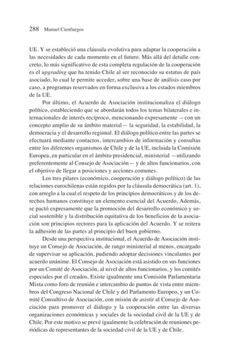 UE. Y se estableció una cláusula evolutiva para adaptar la cooperación a
las necesidades de cada momento en el futuro. Más allá del detalle con-
creto, lo más significativo de esta completa regulación de la cooperación
es el upgrading que ha tenido Chile al ser reconocido su estatus de país
asociado, lo cual le permite acceder, sobre una base de análisis caso por
caso, a programas reservados en forma exclusiva a los estados miembros
de la UE.
Por último, el Acuerdo de Asociación institucionaliza el diálogo
político, estableciendo que se abordarán todos los temas bilaterales e in-
ternacionales de interés recíproco, mencionando expresamente —con un
concepto amplio de su ámbito material— la seguridad, la estabilidad, la
democracia y el desarrollo regional. El diálogo político entre las partes se
efectuará mediante contactos, intercambios de información y consultas
entre los diferentes organismos de Chile y de la UE, incluida la Comisión
Europea, en particular en el ámbito presidencial, ministerial —utilizando
preferentemente al Consejo de Asociación— y de altos funcionarios, con
el objetivo de llegar a posiciones y acciones comunes.
Los tres pilares (económico, cooperación y diálogo político) de las
relaciones eurochilenas están regidos por la cláusula democrática (art. 1),
con arreglo a la cual el respeto de los principios democráticos y de los de-
rechos humanos constituye un elemento esencial del Acuerdo, Además,
se pactó expresamente que la promoción del desarrollo económico y so-
cial sostenible y la distribución equitativa de los beneficios de la asocia-
ción son principios rectores para la aplicación del Acuerdo. Y se reitera
la adhesión de las partes al principio del buen gobierno.
Desde una perspectiva institucional, el Acuerdo de Asociación insti-
tuye un Consejo de Asociación, de rango ministerial al menos, encargado
de supervisar su aplicación, pudiendo adoptar decisiones vinculantes por
acuerdo unánime. El Consejo de Asociación está asistido en sus funciones
por un Comité de Asociación, al nivel de altos funcionarios, y los comités
especiales por él creados. Existe igualmente una Comisión Parlamentaria
Mixta como foro de reunión e intercambio de puntos de vista entre miem-
bros del Congreso Nacional de Chile y del Parlamento Europeo, y un Co-
mité Consultivo de Asociación, con misión de asistir al Consejo de Aso-
ciación para promover el diálogo y la cooperación entre las diversas
organizaciones económicas y sociales de la sociedad civil de la UE y de
Chile. Por este motivo se prevé igualmente la celebración de reuniones pe-
riódicas de representantes de la sociedad civil de la UE y de Chile.
288 Manuel Cienfuegos
 