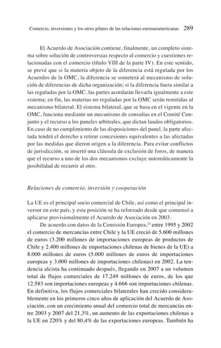 El Acuerdo de Asociación contiene, finalmente, un completo siste-
ma sobre solución de controversias respecto al comercio y cuestiones re-
lacionadas con el comercio (título VIII de la parte IV). En este sentido,
se prevé que si la materia objeto de la diferencia está regulada por los
Acuerdos de la OMC, la diferencia se someterá al mecanismo de solu-
ción de diferencias de dicha organización; si la diferencia fuera similar a
las reguladas por la OMC, las partes acordarán llevarla igualmente a este
sistema; en fin, las materias no reguladas por la OMC serán remitidas al
mecanismo bilateral. El sistema bilateral, que se basa en el vigente en la
OMC, funciona mediante un mecanismo de consultas en el Comité Con-
junto y el recurso a los paneles arbitrales, que dictan laudos obligatorios.
En caso de no cumplimiento de las disposiciones del panel, la parte afec-
tada tendrá el derecho a retirar concesiones equivalentes a las afectadas
por las medidas que dieron origen a la diferencia. Para evitar conflictos
de jurisdicción, se insertó una cláusula de exclusión de foros, de manera
que el recurso a uno de los dos mecanismos excluye automáticamente la
posibilidad de recurrir al otro.
Relaciones de comercio, inversión y cooperación
La UE es el principal socio comercial de Chile, así como el principal in-
versor en este país, y esta posición se ha reforzado desde que comenzó a
aplicarse provisionalmente el Acuerdo de Asociación en 2003.
De acuerdo con datos de la Comisión Europea,23
entre 1995 y 2002
el comercio de mercancías entre Chile y la UE creció de 5.600 millones
de euros (3.200 millones de importaciones europeas de productos de
Chile y 2.400 millones de importaciones chilenas de bienes de la UE) a
8.000 millones de euros (5.000 millones de euros de importaciones
europeas y 3.000 millones de importaciones chilenas) en 2002. La ten-
dencia alcista ha continuado después, llegando en 2007 a un volumen
total de flujos comerciales de 17.249 millones de euros, de los que
12.583 son importaciones europeas y 4.666 son importaciones chilenas.
En definitiva, los flujos comerciales bilaterales han crecido considera-
blemente en los primeros cinco años de aplicación del Acuerdo de Aso-
ciación, con un crecimiento anual del comercio total de mercancías en-
tre 2003 y 2007 del 21,3%, un aumento de las exportaciones chilenas a
la UE un 220% y del 80,4% de las exportaciones europeas. También ha
Comercio, inversiones y los otros pilares de las relaciones eurosuramericanas 289
 