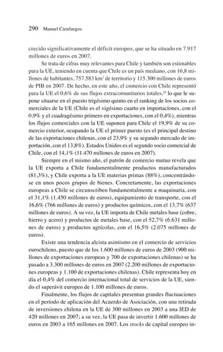 crecido significativamente el déficit europeo, que se ha situado en 7.917
millones de euros en 2007.
Se trata de cifras muy relevantes para Chile y también son estimables
para la UE, teniendo en cuenta que Chile es un país mediano, con 16,8 mi-
llones de habitantes, 757.583 km2
de territorio y 115.300 millones de euros
de PIB en 2007. De hecho, en este año, el comercio con Chile representó
para la UE el 0,6% de sus flujos extracomunitarios totales,24
lo que le su-
pone situarse en el puesto trigésimo quinto en el ranking de los socios co-
merciales de la UE (Chile es el vigésimo cuarto en importaciones, con el
0,9% y el cuadragésimo primero en exportaciones, con el 0,4%), mientras
los flujos comerciales con la UE suponen para Chile el 19,9% de su co-
mercio exterior, ocupando la UE el primer puesto (es el principal destino
de las exportaciones chilenas, con el 23,9% y su segundo mercado de im-
portación, con el 13,8%). Estados Unidos es el segundo socio comercial de
Chile, con el 14,1% (11.470 millones de euros en 2007).
Siempre en el mismo año, el patrón de comercio mutuo revela que
la UE exporta a Chile fundamentalmente productos manufacturados
(81,3%), y Chile exporta a la UE materias primas (88%), concentrándo-
se en unos pocos grupos de bienes. Concretamente, las exportaciones
europeas a Chile se circunscriben fundamentalmente a maquinaria, con
el 31,1% (1.450 millones de euros), equipamiento de transporte, con el
16,6% (766 millones de euros) y productos químicos, con el 13,7% (637
millones de euros). A su vez, la UE importa de Chile metales base (cobre,
hierro y acero) y productos de metales base, con el 52,7% (6.631 millo-
nes de euros) y productos agrícolas, con el 16,5% (2.075 millones de
euros).
Existe una tendencia alcista asimismo en el comercio de servicios
eurochileno, puesto que de los 1.600 millones de euros de 2003 (900 mi-
llones de exportaciones europeas y 700 de exportaciones chilenas) se ha
pasado a 3.300 millones de euros en 2007 (2.200 millones de exportacio-
nes europeas y 1.100 de exportaciones chilenas). Chile representa hoy en
día el 0,4% del comercio internacional total de servicios de la UE, sien-
do el superávit europeo de 1.100 millones de euros.
Finalmente, los flujos de capitales presentan grandes fluctuaciones
en el período de aplicación del Acuerdo de Asociación, con una retirada
de inversiones chilena en la UE de 300 millones en 2003 a una IED de
420 millones en 2007; a su vez, la UE pasa de invertir 1.600 millones de
euros en 2003 a 165 millones en 2007. Los stocks de capital europeo in-
290 Manuel Cienfuegos
 