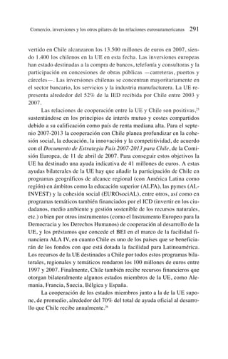 vertido en Chile alcanzaron los 13.500 millones de euros en 2007, sien-
do 1.400 los chilenos en la UE en esta fecha. Las inversiones europeas
han estado destinadas a la compra de bancos, telefonía y consultoras y la
participación en concesiones de obras públicas —carreteras, puertos y
cárceles—. Las inversiones chilenas se concentran mayoritariamente en
el sector bancario, los servicios y la industria manufacturera. La UE re-
presenta alrededor del 52% de la IED recibida por Chile entre 2003 y
2007.
Las relaciones de cooperación entre la UE y Chile son positivas,25
sustentándose en los principios de interés mutuo y costes compartidos
debido a su calificación como país de renta mediana alta. Para el septe-
nio 2007-2013 la cooperación con Chile planea profundizar en la cohe-
sión social, la educación, la innovación y la competitividad, de acuerdo
con el Documento de Estrategia País 2007-2013 para Chile, de la Comi-
sión Europea, de 11 de abril de 2007. Para conseguir estos objetivos la
UE ha destinado una ayuda indicativa de 41 millones de euros. A estas
ayudas bilaterales de la UE hay que añadir la participación de Chile en
programas geográficos de alcance regional (con América Latina como
región) en ámbitos como la educación superior (ALFA), las pymes (AL-
INVEST) y la cohesión social (EUROsociAL), entre otros, así como en
programas temáticos también financiados por el ICD (invertir en los ciu-
dadanos, medio ambiente y gestión sostenible de los recursos naturales,
etc.) o bien por otros instrumentos (como el Instrumento Europeo para la
Democracia y los Derechos Humanos) de cooperación al desarrollo de la
UE, y los préstamos que concede el BEI en el marco de la facilidad fi-
nanciera ALA IV, en cuanto Chile es uno de los países que se beneficia-
rán de los fondos con que está dotada la facilidad para Latinoamérica.
Los recursos de la UE destinados a Chile por todos estos programas bila-
terales, regionales y temáticos rondaron los 100 millones de euros entre
1997 y 2007. Finalmente, Chile también recibe recursos financieros que
otorgan bilateralmente algunos estados miembros de la UE, como Ale-
mania, Francia, Suecia, Bélgica y España.
La cooperación de los estados miembros junto a la de la UE supo-
ne, de promedio, alrededor del 70% del total de ayuda oficial al desarro-
llo que Chile recibe anualmente.26
Comercio, inversiones y los otros pilares de las relaciones eurosuramericanas 291
 