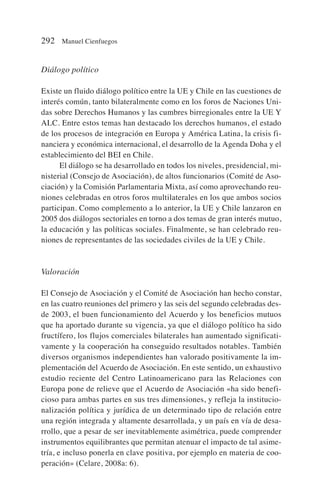 Diálogo político
Existe un fluido diálogo político entre la UE y Chile en las cuestiones de
interés común, tanto bilateralmente como en los foros de Naciones Uni-
das sobre Derechos Humanos y las cumbres birregionales entre la UE Y
ALC. Entre estos temas han destacado los derechos humanos, el estado
de los procesos de integración en Europa y América Latina, la crisis fi-
nanciera y económica internacional, el desarrollo de la Agenda Doha y el
establecimiento del BEI en Chile.
El diálogo se ha desarrollado en todos los niveles, presidencial, mi-
nisterial (Consejo de Asociación), de altos funcionarios (Comité de Aso-
ciación) y la Comisión Parlamentaria Mixta, así como aprovechando reu-
niones celebradas en otros foros multilaterales en los que ambos socios
participan. Como complemento a lo anterior, la UE y Chile lanzaron en
2005 dos diálogos sectoriales en torno a dos temas de gran interés mutuo,
la educación y las políticas sociales. Finalmente, se han celebrado reu-
niones de representantes de las sociedades civiles de la UE y Chile.
Valoración
El Consejo de Asociación y el Comité de Asociación han hecho constar,
en las cuatro reuniones del primero y las seis del segundo celebradas des-
de 2003, el buen funcionamiento del Acuerdo y los beneficios mutuos
que ha aportado durante su vigencia, ya que el diálogo político ha sido
fructífero, los flujos comerciales bilaterales han aumentado significati-
vamente y la cooperación ha conseguido resultados notables. También
diversos organismos independientes han valorado positivamente la im-
plementación del Acuerdo de Asociación. En este sentido, un exhaustivo
estudio reciente del Centro Latinoamericano para las Relaciones con
Europa pone de relieve que el Acuerdo de Asociación «ha sido benefi-
cioso para ambas partes en sus tres dimensiones, y refleja la institucio-
nalización política y jurídica de un determinado tipo de relación entre
una región integrada y altamente desarrollada, y un país en vía de desa-
rrollo, que a pesar de ser inevitablemente asimétrica, puede comprender
instrumentos equilibrantes que permitan atenuar el impacto de tal asime-
tría, e incluso ponerla en clave positiva, por ejemplo en materia de coo-
peración» (Celare, 2008a: 6).
292 Manuel Cienfuegos
 