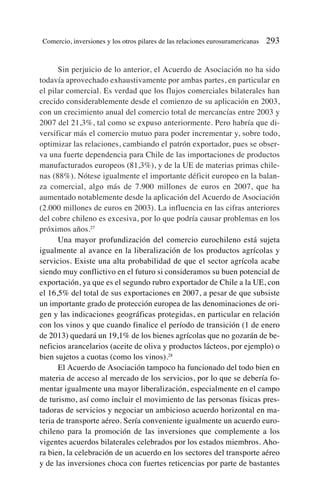 Sin perjuicio de lo anterior, el Acuerdo de Asociación no ha sido
todavía aprovechado exhaustivamente por ambas partes, en particular en
el pilar comercial. Es verdad que los flujos comerciales bilaterales han
crecido considerablemente desde el comienzo de su aplicación en 2003,
con un crecimiento anual del comercio total de mercancías entre 2003 y
2007 del 21,3%, tal como se expuso anteriormente. Pero habría que di-
versificar más el comercio mutuo para poder incrementar y, sobre todo,
optimizar las relaciones, cambiando el patrón exportador, pues se obser-
va una fuerte dependencia para Chile de las importaciones de productos
manufacturados europeos (81,3%), y de la UE de materias primas chile-
nas (88%). Nótese igualmente el importante déficit europeo en la balan-
za comercial, algo más de 7.900 millones de euros en 2007, que ha
aumentado notablemente desde la aplicación del Acuerdo de Asociación
(2.000 millones de euros en 2003). La influencia en las cifras anteriores
del cobre chileno es excesiva, por lo que podría causar problemas en los
próximos años.27
Una mayor profundización del comercio eurochileno está sujeta
igualmente al avance en la liberalización de los productos agrícolas y
servicios. Existe una alta probabilidad de que el sector agrícola acabe
siendo muy conflictivo en el futuro si consideramos su buen potencial de
exportación, ya que es el segundo rubro exportador de Chile a la UE, con
el 16,5% del total de sus exportaciones en 2007, a pesar de que subsiste
un importante grado de protección europea de las denominaciones de ori-
gen y las indicaciones geográficas protegidas, en particular en relación
con los vinos y que cuando finalice el período de transición (1 de enero
de 2013) quedará un 19,1% de los bienes agrícolas que no gozarán de be-
neficios arancelarios (aceite de oliva y productos lácteos, por ejemplo) o
bien sujetos a cuotas (como los vinos).28
El Acuerdo de Asociación tampoco ha funcionado del todo bien en
materia de acceso al mercado de los servicios, por lo que se debería fo-
mentar igualmente una mayor liberalización, especialmente en el campo
de turismo, así como incluir el movimiento de las personas físicas pres-
tadoras de servicios y negociar un ambicioso acuerdo horizontal en ma-
teria de transporte aéreo. Sería conveniente igualmente un acuerdo euro-
chileno para la promoción de las inversiones que complemente a los
vigentes acuerdos bilaterales celebrados por los estados miembros. Aho-
ra bien, la celebración de un acuerdo en los sectores del transporte aéreo
y de las inversiones choca con fuertes reticencias por parte de bastantes
Comercio, inversiones y los otros pilares de las relaciones eurosuramericanas 293
 