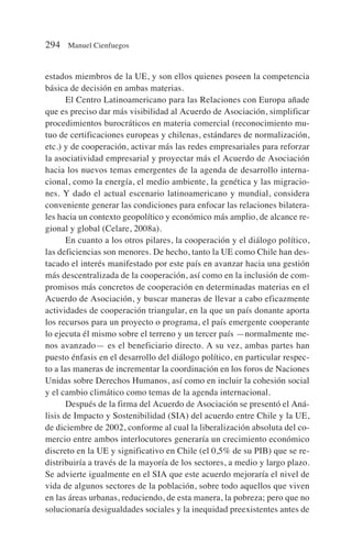 estados miembros de la UE, y son ellos quienes poseen la competencia
básica de decisión en ambas materias.
El Centro Latinoamericano para las Relaciones con Europa añade
que es preciso dar más visibilidad al Acuerdo de Asociación, simplificar
procedimientos burocráticos en materia comercial (reconocimiento mu-
tuo de certificaciones europeas y chilenas, estándares de normalización,
etc.) y de cooperación, activar más las redes empresariales para reforzar
la asociatividad empresarial y proyectar más el Acuerdo de Asociación
hacia los nuevos temas emergentes de la agenda de desarrollo interna-
cional, como la energía, el medio ambiente, la genética y las migracio-
nes. Y dado el actual escenario latinoamericano y mundial, considera
conveniente generar las condiciones para enfocar las relaciones bilatera-
les hacia un contexto geopolítico y económico más amplio, de alcance re-
gional y global (Celare, 2008a).
En cuanto a los otros pilares, la cooperación y el diálogo político,
las deficiencias son menores. De hecho, tanto la UE como Chile han des-
tacado el interés manifestado por este país en avanzar hacia una gestión
más descentralizada de la cooperación, así como en la inclusión de com-
promisos más concretos de cooperación en determinadas materias en el
Acuerdo de Asociación, y buscar maneras de llevar a cabo eficazmente
actividades de cooperación triangular, en la que un país donante aporta
los recursos para un proyecto o programa, el país emergente cooperante
lo ejecuta él mismo sobre el terreno y un tercer país —normalmente me-
nos avanzado— es el beneficiario directo. A su vez, ambas partes han
puesto énfasis en el desarrollo del diálogo político, en particular respec-
to a las maneras de incrementar la coordinación en los foros de Naciones
Unidas sobre Derechos Humanos, así como en incluir la cohesión social
y el cambio climático como temas de la agenda internacional.
Después de la firma del Acuerdo de Asociación se presentó el Aná-
lisis de Impacto y Sostenibilidad (SIA) del acuerdo entre Chile y la UE,
de diciembre de 2002, conforme al cual la liberalización absoluta del co-
mercio entre ambos interlocutores generaría un crecimiento económico
discreto en la UE y significativo en Chile (el 0,5% de su PIB) que se re-
distribuiría a través de la mayoría de los sectores, a medio y largo plazo.
Se advierte igualmente en el SIA que este acuerdo mejoraría el nivel de
vida de algunos sectores de la población, sobre todo aquellos que viven
en las áreas urbanas, reduciendo, de esta manera, la pobreza; pero que no
solucionaría desigualdades sociales y la inequidad preexistentes antes de
294 Manuel Cienfuegos
 