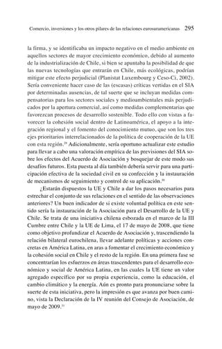la firma, y se identificaba un impacto negativo en el medio ambiente en
aquellos sectores de mayor crecimiento económico, debido al aumento
de la industrialización de Chile, si bien se apuntaba la posibilidad de que
las nuevas tecnologías que entrarán en Chile, más ecológicas, podrían
mitigar este efecto perjudicial (Planistat Luxembourg y Ceso-Ci, 2002).
Sería conveniente hacer caso de las (escasas) críticas vertidas en el SIA
por determinadas ausencias, de tal suerte que se incluyan medidas com-
pensatorias para los sectores sociales y medioambientales más perjudi-
cados por la apertura comercial, así como medidas complementarias que
favorezcan procesos de desarrollo sostenible. Todo ello con vistas a fa-
vorecer la cohesión social dentro de Latinoamérica, el apoyo a la inte-
gración regional y el fomento del conocimiento mutuo, que son los tres
ejes prioritarios interrelacionados de la política de cooperación de la UE
con esta región.29
Adicionalmente, sería oportuno actualizar este estudio
para llevar a cabo una valoración empírica de las previsiones del SIA so-
bre los efectos del Acuerdo de Asociación y bosquejar de este modo sus
desafíos futuros. Esta puesta al día también debería servir para una parti-
cipación efectiva de la sociedad civil en su confección y la instauración
de mecanismos de seguimiento y control de su aplicación.30
¿Estarán dispuestos la UE y Chile a dar los pasos necesarios para
estrechar el conjunto de sus relaciones en el sentido de las observaciones
anteriores? Un buen indicador de si existe voluntad política en este sen-
tido sería la instauración de la Asociación para el Desarrollo de la UE y
Chile. Se trata de una iniciativa chilena esbozada en el marco de la III
Cumbre entre Chile y la UE de Lima, el 17 de mayo de 2008, que tiene
como objetivo profundizar el Acuerdo de Asociación y, trascendiendo la
relación bilateral eurochilena, llevar adelante políticas y acciones con-
cretas en América Latina, en aras a fomentar el crecimiento económico y
la cohesión social en Chile y el resto de la región. En una primera fase se
concentrarían los esfuerzos en áreas trascendentes para el desarrollo eco-
nómico y social de América Latina, en las cuales la UE tiene un valor
agregado específico por su propia experiencia, como la educación, el
cambio climático y la energía. Aún es pronto para pronunciarse sobre la
suerte de esta iniciativa, pero la impresión es que avanza por buen cami-
no, vista la Declaración de la IV reunión del Consejo de Asociación, de
mayo de 2009.31
Comercio, inversiones y los otros pilares de las relaciones eurosuramericanas 295
 