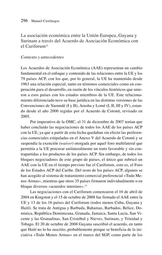 La asociación económica entre la Unión Europea, Guyana y
Surinam a través del Acuerdo de Asociación Económica con
el Cariforum32
Contexto y antecedentes
Los Acuerdos de Asociación Económica (AAE) representan un cambio
fundamental en el enfoque y contenido de las relaciones entre la UE y los
79 países ACP, con los que, por lo general, la UE ha mantenido desde
1963 una relación especial, tanto en términos comerciales como en coo-
peración para el desarrollo, en razón de los vínculos históricos que unie-
ron a esos países con los estados miembros de la UE. Este relaciona-
miento diferenciado tuvo su base jurídica en las distintas versiones de las
Convenciones de Yaoundé (I y II), Arusha y Lomé (I, II, III y IV), estan-
do desde el año 2000 regidas por el Acuerdo de Cotonú, revisado en
2005.
Por imperativo de la OMC, el 31 de diciembre de 2007 tenían que
haber concluido las negociaciones de todos los AAE de los países ACP
con la UE, ya que a partir de esta fecha quedaban sin efecto las preferen-
cias comerciales estipuladas en el Anexo V del Acuerdo de Cotonú y se
suspendía la exención (waiver) otorgada por aquel foro multilateral que
permitía a la UE procurar unilateralmente un trato favorable y sin con-
trapartidas a los productos de los países ACP. Sin embargo, de todos los
bloques negociadores de este grupo de países, el único que rubricó un
AAE con la UE en el tiempo previsto fue el Cariforum, esto es, el Foro
de los Estados ACP del Caribe. Del resto de los países ACP, algunos se
han acogido al sistema de tratamiento comercial preferencial «Todo Me-
nos Armas», mientras que otros 35 países firmaron individualmente o en
bloque diversos «acuerdos interinos».33
Las negociaciones con el Cariforum comenzaron el 16 de abril de
2004 en Kingston y el 15 de octubre de 2008 fue firmado el AAE entre la
UE y 13 de los 16 países del Cariforum (todos menos Cuba, Guyana y
Haití). Se trata de Antigua y Barbuda, Bahamas, Barbados, Belice, Do-
minica, República Dominicana, Granada, Jamaica, Santa Lucía, San Vi-
cente y las Granadinas, San Cristóbal y Nieves, Surinam, y Trinidad y
Tobago. El 20 de octubre de 2008 Guyana suscribió el acuerdo, en tanto
que Haití no lo ha suscrito, probablemente porque se beneficia de la ini-
ciativa «Todo Menos Armas» en el marco del SGP, como parte de los
296 Manuel Cienfuegos
 