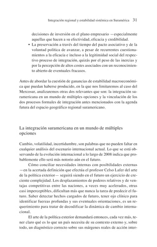 decisiones de inversión en el plano empresario —especialmente
aquellas que hacen a su efectividad, eficacia y credibilidad.
• La preservación a través del tiempo del pacto asociativo y de la
voluntad política de avanzar, a pesar de recurrentes cuestiona-
mientos a la eficacia e incluso a la legitimidad social del respec-
tivo proceso de integración, quizás por el peso de las inercias y
por la percepción de altos costes asociados con un reconocimien-
to abierto de eventuales fracasos.
Antes de abordar la cuestión de ganancias de estabilidad macroeconómi-
ca que puedan haberse producido, en la que nos limitaremos al caso del
Mercosur, analizaremos otras dos relevantes que son: la integración su-
ramericana en un mundo de múltiples opciones y la vinculación de los
dos procesos formales de integración antes mencionados con la agenda
futura del espacio geográfico regional suramericano.
La integración suramericana en un mundo de múltiples
opciones
Cambio, volatilidad, incertidumbre, son palabras que no pueden faltar en
cualquier análisis del escenario internacional actual. Lo que se está ob-
servando de la evolución internacional a lo largo de 2008 indica que pro-
bablemente ello será más notorio aún en el futuro.
Cómo conciliar necesidades internas con posibilidades externas
—en la acertada definición que efectúa el profesor Celso Lafer del arte
de la política exterior— seguirá siendo en el futuro un ejercicio de cre-
ciente complejidad. Los desplazamientos de poderes relativos y de ven-
tajas competitivas entre las naciones, a veces muy acelerados, otras
casi imperceptibles, dificultan más que nunca la tarea de predecir el fu-
turo. Saber detectar hechos cargados de futuro, tener ojo clínico para
identificar fuerzas profundas y sus eventuales orientaciones, es un re-
querimiento para tratar de decodificar la dinámica de cambio interna-
cional.
El arte de la política exterior demandará entonces, cada vez más, te-
ner claro qué es lo que un país necesita de su contexto externo y, sobre
todo, un diagnóstico correcto sobre sus márgenes reales de acción inter-
Integración regional y estabilidad sistémica en Suramérica 31
 