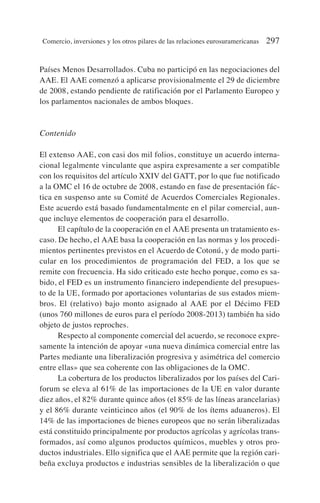 Países Menos Desarrollados. Cuba no participó en las negociaciones del
AAE. El AAE comenzó a aplicarse provisionalmente el 29 de diciembre
de 2008, estando pendiente de ratificación por el Parlamento Europeo y
los parlamentos nacionales de ambos bloques.
Contenido
El extenso AAE, con casi dos mil folios, constituye un acuerdo interna-
cional legalmente vinculante que aspira expresamente a ser compatible
con los requisitos del artículo XXIV del GATT, por lo que fue notificado
a la OMC el 16 de octubre de 2008, estando en fase de presentación fác-
tica en suspenso ante su Comité de Acuerdos Comerciales Regionales.
Este acuerdo está basado fundamentalmente en el pilar comercial, aun-
que incluye elementos de cooperación para el desarrollo.
El capítulo de la cooperación en el AAE presenta un tratamiento es-
caso. De hecho, el AAE basa la cooperación en las normas y los procedi-
mientos pertinentes previstos en el Acuerdo de Cotonú, y de modo parti-
cular en los procedimientos de programación del FED, a los que se
remite con frecuencia. Ha sido criticado este hecho porque, como es sa-
bido, el FED es un instrumento financiero independiente del presupues-
to de la UE, formado por aportaciones voluntarias de sus estados miem-
bros. El (relativo) bajo monto asignado al AAE por el Décimo FED
(unos 760 millones de euros para el período 2008-2013) también ha sido
objeto de justos reproches.
Respecto al componente comercial del acuerdo, se reconoce expre-
samente la intención de apoyar «una nueva dinámica comercial entre las
Partes mediante una liberalización progresiva y asimétrica del comercio
entre ellas» que sea coherente con las obligaciones de la OMC.
La cobertura de los productos liberalizados por los países del Cari-
forum se eleva al 61% de las importaciones de la UE en valor durante
diez años, el 82% durante quince años (el 85% de las líneas arancelarias)
y el 86% durante veinticinco años (el 90% de los ítems aduaneros). El
14% de las importaciones de bienes europeos que no serán liberalizadas
está constituido principalmente por productos agrícolas y agrícolas trans-
formados, así como algunos productos químicos, muebles y otros pro-
ductos industriales. Ello significa que el AAE permite que la región cari-
beña excluya productos e industrias sensibles de la liberalización o que
Comercio, inversiones y los otros pilares de las relaciones eurosuramericanas 297
 