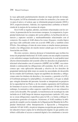 la vaya aplicando paulatinamente durante un largo período de tiempo.
Por su parte, la UE ha eliminado casi todos los aranceles y las cuotas sal-
vo para el arroz y el azúcar, que se eliminarán progresivamente (2010 y
2015, respectivamente). Además, las exportaciones caribeñas se benefi-
ciarán de la mejora de las normas de origen.
En el AAE se regulan, además, cuestiones relacionadas con los ser-
vicios, la promoción de las inversiones europeas, la competencia, la pro-
piedad intelectual, las compras del sector público, la facilitación del co-
mercio y aspectos sociales y medioambientales relacionados con el
comercio. En cuanto el AAE abarca los temas Singapur, resulta lógico
que haya sido calificado como un acuerdo OMC-plus y también como
FTAA+. Sin embargo, el trato de estos temas es mucho menos pormeno-
rizado y las obligaciones de mucho menor calado que en el Acuerdo de
Asociación con Chile.
De estos sectores, interesa destacar el tratamiento que reciben los
temas de propiedad intelectual. El AAE cuenta con una amplia (cuarenta
y tres artículos) aunque insuficiente reglamentación, la cual podría tener
efectos distorsionadores del acuerdo sobre los derechos de propiedad in-
telectual relacionados con el comercio (ADPIC) de la OMC, sea exten-
diendo o contrayendo las obligaciones allí asumidas. En el AAE, se re-
conoce que «una aplicación adecuada y efectiva de los derechos de
propiedad intelectual debe tener en cuenta las necesidades de desarrollo
de los estados del Cariforum, lograr un equilibrio de derechos y obliga-
ciones entre los titulares de derechos y los usuarios, y permitir a la UE y
el Cariforum proteger la salud pública y la nutrición»; a lo que se añade
que «ningún elemento del presente Acuerdo se interpretará en perjuicio
de la capacidad de las Partes y de los estados signatarios del Cariforum
de fomentar el acceso a los medicamentos» (artículo 139 del AAE). Sin
embargo, la normativa sobre aspectos específicos no es tan exhaustiva
como sería deseable. Por ejemplo, la transferencia de tecnología ha sido
incluida en el AAE luego de intensas negociaciones (artículo 142), mas
no se crean obligaciones específicas para la UE y se limita a dibujar li-
neamientos generales al respecto. Asimismo, el AAE establece la obli-
gación de cumplir con los tratados de la Organización Mundial de la Pro-
piedad Intelectual sobre Interpretación o Ejecución y Fonogramas
(artículo 143 del AAE), sin prever ninguna excepción que permita al sec-
tor educativo hacer copias de la información digital, lo que podría con-
tribuir a dificultar el acceso a material digital a los estudiantes e investi-
298 Manuel Cienfuegos
 