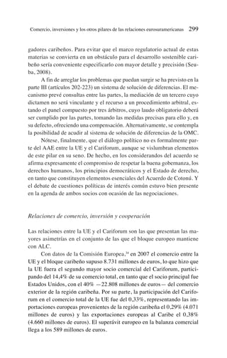 gadores caribeños. Para evitar que el marco regulatorio actual de estas
materias se convierta en un obstáculo para el desarrollo sostenible cari-
beño sería conveniente especificarlo con mayor detalle y precisión (Seu-
ba, 2008).
A fin de arreglar los problemas que puedan surgir se ha previsto en la
parte III (artículos 202-223) un sistema de solución de diferencias. El me-
canismo prevé consultas entre las partes, la mediación de un tercero cuyo
dictamen no será vinculante y el recurso a un procedimiento arbitral, es-
tando el panel compuesto por tres árbitros, cuyo laudo obligatorio deberá
ser cumplido por las partes, tomando las medidas precisas para ello y, en
su defecto, ofreciendo una compensación. Alternativamente, se contempla
la posibilidad de acudir al sistema de solución de diferencias de la OMC.
Nótese, finalmente, que el diálogo político no es formalmente par-
te del AAE entre la UE y el Cariforum, aunque se vislumbran elementos
de este pilar en su seno. De hecho, en los considerandos del acuerdo se
afirma expresamente el compromiso de respetar la buena gobernanza, los
derechos humanos, los principios democráticos y el Estado de derecho,
en tanto que constituyen elementos esenciales del Acuerdo de Cotonú. Y
el debate de cuestiones políticas de interés común estuvo bien presente
en la agenda de ambos socios con ocasión de las negociaciones.
Relaciones de comercio, inversión y cooperación
Las relaciones entre la UE y el Cariforum son las que presentan las ma-
yores asimetrías en el conjunto de las que el bloque europeo mantiene
con ALC.
Con datos de la Comisión Europea,34
en 2007 el comercio entre la
UE y el bloque caribeño supuso 8.731 millones de euros, lo que hizo que
la UE fuera el segundo mayor socio comercial del Cariforum, partici-
pando del 14,4% de su comercio total, en tanto que el socio principal fue
Estados Unidos, con el 40% —22.808 millones de euros— del comercio
exterior de la región caribeña. Por su parte, la participación del Carifo-
rum en el comercio total de la UE fue del 0,33%, representando las im-
portaciones europeas provenientes de la región caribeña el 0,29% (4.071
millones de euros) y las exportaciones europeas al Caribe el 0,38%
(4.660 millones de euros). El superávit europeo en la balanza comercial
llega a los 589 millones de euros.
Comercio, inversiones y los otros pilares de las relaciones eurosuramericanas 299
 
