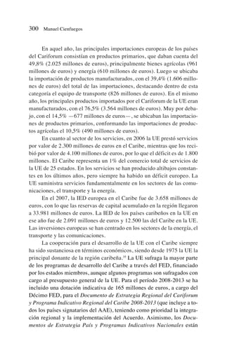 En aquel año, las principales importaciones europeas de los países
del Cariforum consistían en productos primarios, que daban cuenta del
49,8% (2.025 millones de euros), principalmente bienes agrícolas (961
millones de euros) y energía (610 millones de euros). Luego se ubicaba
la importación de productos manufacturados, con el 39,4% (1.606 millo-
nes de euros) del total de las importaciones, destacando dentro de esta
categoría el equipo de transporte (826 millones de euros). En el mismo
año, los principales productos importados por el Cariforum de la UE eran
manufacturados, con el 76,5% (3.564 millones de euros). Muy por deba-
jo, con el 14,5% —677 millones de euros—, se ubicaban las importacio-
nes de productos primarios, conformando las importaciones de produc-
tos agrícolas el 10,5% (490 millones de euros).
En cuanto al sector de los servicios, en 2006 la UE prestó servicios
por valor de 2.300 millones de euros en el Caribe, mientras que los reci-
bió por valor de 4.100 millones de euros, por lo que el déficit es de 1.800
millones. El Caribe representa un 1% del comercio total de servicios de
la UE de 25 estados. En los servicios se han producido altibajos constan-
tes en los últimos años, pero siempre ha habido un déficit europeo. La
UE suministra servicios fundamentalmente en los sectores de las comu-
nicaciones, el transporte y la energía.
En el 2007, la IED europea en el Caribe fue de 3.658 millones de
euros, con lo que las reservas de capital acumulado en la región llegaron
a 33.981 millones de euros. La IED de los países caribeños en la UE en
ese año fue de 2.091 millones de euros y 12.500 las del Caribe en la UE.
Las inversiones europeas se han centrado en los sectores de la energía, el
transporte y las comunicaciones.
La cooperación para el desarrollo de la UE con el Caribe siempre
ha sido sustanciosa en términos económicos, siendo desde 1975 la UE la
principal donante de la región caribeña.35
La UE sufraga la mayor parte
de los programas de desarrollo del Caribe a través del FED, financiado
por los estados miembros, aunque algunos programas son sufragados con
cargo al presupuesto general de la UE. Para el período 2008-2013 se ha
incluido una dotación indicativa de 165 millones de euros, a cargo del
Décimo FED, para el Documento de Estrategia Regional del Cariforum
y Programa Indicativo Regional del Caribe 2008-2013 (que incluye a to-
dos los países signatarios del AAE), teniendo como prioridad la integra-
ción regional y la implementación del Acuerdo. Asimismo, los Docu-
mentos de Estrategia País y Programas Indicativos Nacionales están
300 Manuel Cienfuegos
 
