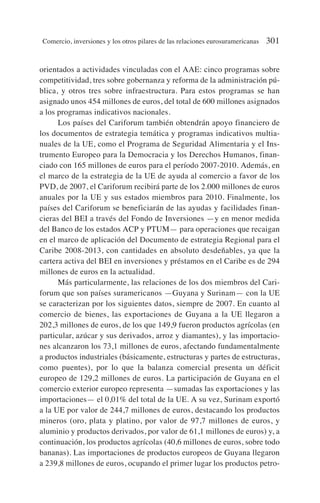 orientados a actividades vinculadas con el AAE: cinco programas sobre
competitividad, tres sobre gobernanza y reforma de la administración pú-
blica, y otros tres sobre infraestructura. Para estos programas se han
asignado unos 454 millones de euros, del total de 600 millones asignados
a los programas indicativos nacionales.
Los países del Cariforum también obtendrán apoyo financiero de
los documentos de estrategia temática y programas indicativos multia-
nuales de la UE, como el Programa de Seguridad Alimentaria y el Ins-
trumento Europeo para la Democracia y los Derechos Humanos, finan-
ciado con 165 millones de euros para el período 2007-2010. Además, en
el marco de la estrategia de la UE de ayuda al comercio a favor de los
PVD, de 2007, el Cariforum recibirá parte de los 2.000 millones de euros
anuales por la UE y sus estados miembros para 2010. Finalmente, los
países del Cariforum se beneficiarán de las ayudas y facilidades finan-
cieras del BEI a través del Fondo de Inversiones —y en menor medida
del Banco de los estados ACP y PTUM— para operaciones que recaigan
en el marco de aplicación del Documento de estrategia Regional para el
Caribe 2008-2013, con cantidades en absoluto desdeñables, ya que la
cartera activa del BEI en inversiones y préstamos en el Caribe es de 294
millones de euros en la actualidad.
Más particularmente, las relaciones de los dos miembros del Cari-
forum que son países suramericanos —Guyana y Surinam— con la UE
se caracterizan por los siguientes datos, siempre de 2007. En cuanto al
comercio de bienes, las exportaciones de Guyana a la UE llegaron a
202,3 millones de euros, de los que 149,9 fueron productos agrícolas (en
particular, azúcar y sus derivados, arroz y diamantes), y las importacio-
nes alcanzaron los 73,1 millones de euros, afectando fundamentalmente
a productos industriales (básicamente, estructuras y partes de estructuras,
como puentes), por lo que la balanza comercial presenta un déficit
europeo de 129,2 millones de euros. La participación de Guyana en el
comercio exterior europeo representa —sumadas las exportaciones y las
importaciones— el 0,01% del total de la UE. A su vez, Surinam exportó
a la UE por valor de 244,7 millones de euros, destacando los productos
mineros (oro, plata y platino, por valor de 97,7 millones de euros, y
aluminio y productos derivados, por valor de 61,1 millones de euros) y, a
continuación, los productos agrícolas (40,6 millones de euros, sobre todo
bananas). Las importaciones de productos europeos de Guyana llegaron
a 239,8 millones de euros, ocupando el primer lugar los productos petro-
Comercio, inversiones y los otros pilares de las relaciones eurosuramericanas 301
 