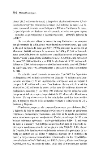 líferos (18,3 millones de euros) y después el alcohol etílico (con 8,7 mi-
llones de euros) y los productos eléctricos (7,1 millones de euros). La ba-
lanza comercial presenta un déficit para la UE de 4,9 millones de euros.
La participación de Surinam en el comercio exterior europeo supone
—sumadas las exportaciones y las importaciones— el 0,02% del total de
la UE.36
Se trata de unas cifras de comercio muy limitadas si se compara
con el comercio de la UE con el resto de países suramericanos, que llegó
a 113.252 millones de euros en 2007: 79.962 millones de euros con el
Mercosur, 16.041 millones de euros con la CAN y 17.249 millones de
euros con Chile. Pero son acordes con la realidad de estos dos pequeños
países, ya que Guyana tiene un territorio de 214.770 km2
, una población
de unos 765.000 habitantes y un PIB de alrededor de 3.700 millones de
dólares en 2006, mientras que este año Surinam contaba con 163.270 km2
de superficie, unos 490.000 habitantes y unos 2.80 millones de dólares
de PIB.
En relación con el comercio de servicios,37
en 2007 los flujos tota-
les llegaron a 109 millones de euros con Guyana (76 millones de expor-
taciones europeas y 33 de importaciones europeas), con un superávit
europeo de 43 millones de euros. Con Surinam el comercio de servicios
alcanzó los 260 millones de euros, de los que 154 millones fueron ex-
portaciones europeas y los otros 106 millones fueron importaciones
europeas, de tal suerte que el superávit de la UE alcanza los 48 millones
de euros. No hay datos acerca de los principales servicios intercambia-
dos. Y tampoco existen cifras concretas respecto a la IED entre la UE y
Surinam y Guyana.
Finalmente, respecto a la cooperación europea para el desarrollo,38
y dejando de lado la participación de Guyana y Surinam en programas
regionales, horizontales y temáticos, así como en la ayuda al comercio
antes mencionada para el conjunto del Caribe, resulta que la UE y sus
estados miembros aportarán —al abrigo del Décimo FED— 51 millones
de euros a Guyana y 19,8 millones de euros a Surinam en el período cu-
bierto por los documentos de estrategia por país 2008-2013. En el caso
de Guyana, irán destinados esencialmente a desarrollar proyectos de so-
porte de gestión de las costas y defensas marinas (14,8 millones de
euros) y proyectos macroeconómicos relacionados con los ODM (Obje-
tivos de Desarrollo del Milenio) y el PRSP (Poverty Reduction Strategy
Papers), con 30,2 millones de euros. En el caso de Surinam, las ayudas
302 Manuel Cienfuegos
 