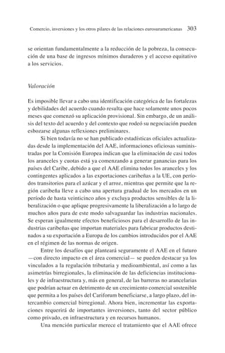 se orientan fundamentalmente a la reducción de la pobreza, la consecu-
ción de una base de ingresos mínimos duraderos y el acceso equitativo
a los servicios.
Valoración
Es imposible llevar a cabo una identificación categórica de las fortalezas
y debilidades del acuerdo cuando resulta que hace solamente unos pocos
meses que comenzó su aplicación provisional. Sin embargo, de un análi-
sis del texto del acuerdo y del contexto que rodeó su negociación pueden
esbozarse algunas reflexiones preliminares.
Si bien todavía no se han publicado estadísticas oficiales actualiza-
das desde la implementación del AAE, informaciones oficiosas suminis-
tradas por la Comisión Europea indican que la eliminación de casi todos
los aranceles y cuotas está ya comenzando a generar ganancias para los
países del Caribe, debido a que el AAE elimina todos los aranceles y los
contingentes aplicados a las exportaciones caribeñas a la UE, con perío-
dos transitorios para el azúcar y el arroz, mientras que permite que la re-
gión caribeña lleve a cabo una apertura gradual de los mercados en un
período de hasta veinticinco años y excluya productos sensibles de la li-
beralización o que aplique progresivamente la liberalización a lo largo de
muchos años para de este modo salvaguardar las industrias nacionales.
Se esperan igualmente efectos beneficiosos para el desarrollo de las in-
dustrias caribeñas que importan materiales para fabricar productos desti-
nados a su exportación a Europa de los cambios introducidos por el AAE
en el régimen de las normas de origen.
Entre los desafíos que planteará seguramente el AAE en el futuro
—con directo impacto en el área comercial— se pueden destacar ya los
vinculados a la regulación tributaria y medioambiental, así como a las
asimetrías birregionales, la eliminación de las deficiencias instituciona-
les y de infraestructura y, más en general, de las barreras no arancelarias
que podrían actuar en detrimento de un crecimiento comercial sostenible
que permita a los países del Cariforum beneficiarse, a largo plazo, del in-
tercambio comercial birregional. Ahora bien, incrementar las exporta-
ciones requerirá de importantes inversiones, tanto del sector público
como privado, en infraestructura y en recursos humanos.
Una mención particular merece el tratamiento que el AAE ofrece
Comercio, inversiones y los otros pilares de las relaciones eurosuramericanas 303
 