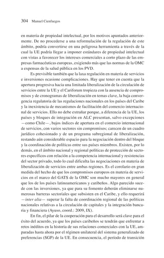 en materia de propiedad intelectual, por los motivos apuntados anterior-
mente. De no procederse a una reformulación de la regulación de este
ámbito, podría convertirse en una peligrosa herramienta a través de la
cual la UE podría llegar a imponer estándares de propiedad intelectual
con vistas a favorecer los intereses comerciales a corto plazo de las em-
presas farmacéuticas europeas, exigiendo más que las normas de la OMC
a expensas de la salud pública en los PVD.
Es previsible también que la laxa regulación en materia de servicios
e inversiones ocasione complicaciones. Hay que tener en cuenta que la
apertura progresiva hacia una limitada liberalización de la circulación de
servicios entre la UE y el Cariforum tropieza con la ausencia de compro-
misos y de cronogramas de liberalización en temas clave, la baja conver-
gencia regulatoria de las regulaciones nacionales en los países del Caribe
y la inexistencia de mecanismos de facilitación del comercio internacio-
nal de servicios. Ello no debe extrañar porque, a diferencia de la UE, los
países y bloques de integración en ALC presentan, salvo excepciones
—como Chile—, bajos índices de apertura en el comercio internacional
de servicios, con varios sectores sin compromisos; carecen de un cuadro
jurídico cohesionado y de un programa subregional de liberalización,
restando aún considerable espacio para la negociación dentro del bloque
y la coordinación de políticas entre sus países miembros. Existen, por lo
demás, en el ámbito nacional y regional políticas de protección de secto-
res específicos con relación a la competencia internacional y resistencias
del sector privado, todo lo cual dificulta las negociaciones en materia de
liberalización de servicios entre ambas regiones. Es el corolario en gran
medida del hecho de que los compromisos europeos en materia de servi-
cios en el marco del GATS de la OMC son mucho mayores en general
que los de los países latinoamericanos y caribeños. Algo parecido suce-
de con las inversiones, ya que para su fomento deberán eliminarse nu-
merosas barreras sectoriales que subsisten en el Caribe, y ello requerirá
—inter alia— superar la falta de coordinación regional de las políticas
nacionales relativas a la circulación de capitales y la integración banca-
ria y financiera (Ayuso, coord.: 2009, IX).
En fin, el pilar de la cooperación para el desarrollo será clave para el
éxito del acuerdo, ya que los países caribeños se tendrán que enfrentar a
retos inéditos en la historia de sus relaciones comerciales con la UE, am-
paradas hasta ahora por el régimen unilateral del sistema generalizado de
preferencias (SGP) de la UE. En consecuencia, el período de transición
304 Manuel Cienfuegos
 
