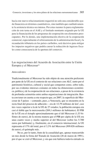 hacia este nuevo relacionamiento requerirá no solo una considerable ayu-
da financiera en términos cuantitativos, sino también que cualitativamen-
te la asistencia técnica sea intensa. Por estas razones la parca reglamenta-
ción de este tema en el AAE y el limitado montante asignado por la UE
para la financiación de los programas de cooperación son elementos preo-
cupantes. Por lo demás, una implementación efectiva de la cooperación
comercial, especialmente el reforzamiento de la administración fiscal y la
recaudación tributaria en los países caribeños, será decisivo para mitigar
los impactos negativos que podría causar la reducción de ingresos fisca-
les como consecuencia de la apertura del comercio.
Las negociaciones del Acuerdo de Asociación entre la Unión
Europea y el Mercosur39
Antecedentes
Tradicionalmente el Mercosur ha sido objeto de una atención preferente
por parte de la UE en el contexto de sus relaciones con ALC, tanto por el
patrimonio histórico, cultural y social que comparten como, sobre todo,
por sus evidentes intereses comunes en todas las dimensiones económi-
ca, política y de la cooperación de sus relaciones, a pesar de la existencia
de profundas asimetrías entre ambas organizaciones de integración. Bas-
ta con tener en cuenta a este respecto que, en 2007, la superficie del Mer-
cosur de 5 países —contando, pues, a Venezuela, que se encuentra en la
recta final del proceso de adhesión— era de 12,79 millones de km2
, casi
tres veces superior a la de la UE de 27 estados; la población europea era
casi el doble que la mercosureña (269,1 millones de habitantes). El PIB
de la UE era el óctuple aproximadamente que el del Mercosur (1,53 bi-
llones de euros), de la misma manera que el PIB per cápita de la UE era
unas cuatro veces y media superior al del Mercosur (sobre los 5.700
euros por habitante) y, finalmente, en el comercio internacional, la UE
representa el 17% del total, por el 3,3% del Mercosur (509.026 millones
de euros), el quíntuple más.
No es, por lo tanto, fruto de la casualidad que, apenas transcurrido
un mes desde la firma del Tratado de Asunción (26 de marzo de 1991),
por el que se creó el Mercosur, y sin que este hubiera todavía entrado en
Comercio, inversiones y los otros pilares de las relaciones eurosuramericanas 305
 