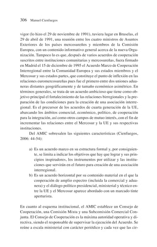 vigor (lo hizo el 29 de noviembre de 1991), tuviera lugar en Bruselas, el
29 de abril de 1991, una reunión entre los cuatro ministros de Asuntos
Exteriores de los países mercosureños y miembros de la Comisión
Europea, con un contenido informativo general acerca de la nueva Orga-
nización. Tampoco lo es que, después de varios acuerdos de cooperación
suscritos entre instituciones comunitarias y mercosureñas, fuera firmado
en Madrid el 15 de diciembre de 1995 el Acuerdo Marco de Cooperación
Interregional entre la Comunidad Europea y sus estados miembros y el
Mercosur y sus estados partes, que constituye el punto de inflexión en las
relaciones euromercosureñas pues fue el primero entre dos uniones adua-
neras distantes geográficamente y de tamaño económico asimétrico. En
términos generales, se trata de un acuerdo ambicioso que tiene como ob-
jetivo principal el fortalecimiento de las relaciones birregionales y la pre-
paración de las condiciones para la creación de una asociación interre-
gional. Es el precursor de los acuerdos de cuarta generación de la UE,
abarcando los ámbitos comercial, económico, político, de cooperación
para la integración, así como otros campos de mutuo interés, con el fin de
incrementar las relaciones entre el Mercosur y la UE y sus respectivas
instituciones.
Del AMIC sobresalen las siguientes características (Cienfuegos,
2006: 44-54):
a) Es un acuerdo marco en su estructura formal y, por consiguien-
te, se limita a indicar los objetivos que hay que lograr y sus prin-
cipios inspiradores, los instrumentos por utilizar y las institu-
ciones que servirán en el futuro para creación de una asociación
interregional.
b) Es un acuerdo horizontal por su contenido material en el que la
cooperación de amplio espectro (incluida la comercial y adua-
nera) y el diálogo político presidencial, ministerial y técnico en-
tre la UE y el Mercosur aparece abordado con un marcado tinte
aperturista.
En cuanto al esquema institucional, el AMIC establece un Consejo de
Cooperación, una Comisión Mixta y una Subcomisión Comercial Con-
junta. El Consejo de Cooperación es la máxima autoridad operativa y di-
rectiva, siendo el responsable de supervisar la ejecución del Acuerdo. Se
reúne a escala ministerial con carácter periódico y cada vez que las cir-
306 Manuel Cienfuegos
 