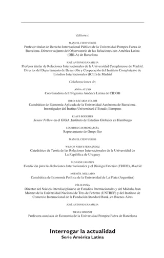 Editores:
MANUEL CIENFUEGOS
Profesor titular de Derecho Internacional Público de la Universidad Pompeu Fabra de
Barcelona. Director adjunto del Observatorio de las Relaciones con América Latina
(ORLA) de Barcelona
JOSÉ ANTONIO SANAHUJA
Profesor titular de Relaciones Internacionales de la Universidad Complutense de Madrid.
Director del Departamento de Desarrollo y Cooperación del Instituto Complutense de
Estudios Internacionales (ICEI) de Madrid
Colaboraciones de:
ANNA AYUSO
Coordinadora del Programa América Latina de CIDOB
JORDI BACARIA COLOM
Catedrático de Economía Aplicada de la Universidad Autónoma de Barcelona.
Investigador del Institut Universitari d’Estudis Europeus
KLAUS BODEMER
Senior Fellow en el GIGA, Instituto de Estudios Globales en Hamburgo
LOURDES CASTRO GARCÍA
Representante de Grupo Sur
MANUEL CIENFUEGOS
WILSON NERYS FERNÁNDEZ
Catedrático de Teoría de las Relaciones Internacionales de la Universidad de
La República de Uruguay
SUSANNE GRATIUS
Fundación para las Relaciones Internacionales y el Diálogo Exterior (FRIDE), Madrid
NOEMÍ B. MELLADO
Catedrática de Economía Política de la Universidad de La Plata (Argentina)
FÉLIX PEÑA
Director del Núcleo Interdisciplinario de Estudios Internacionales y del Módulo Jean
Monnet de la Universidad Nacional de Tres de Febrero (UNTREF) y del Instituto de
Comercio Internacional de la Fundación Standard Bank, en Buenos Aires
JOSÉ ANTONIO SANAHUJA
SILVIA SIMONIT
Profesora asociada de Economía de la Universidad Pompeu Fabra de Barcelona
Interrogar la actualidad
Serie América Latina
 