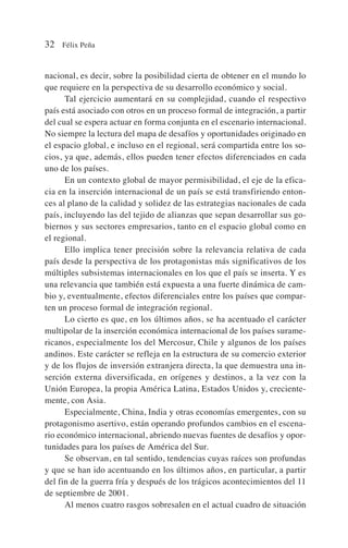 nacional, es decir, sobre la posibilidad cierta de obtener en el mundo lo
que requiere en la perspectiva de su desarrollo económico y social.
Tal ejercicio aumentará en su complejidad, cuando el respectivo
país está asociado con otros en un proceso formal de integración, a partir
del cual se espera actuar en forma conjunta en el escenario internacional.
No siempre la lectura del mapa de desafíos y oportunidades originado en
el espacio global, e incluso en el regional, será compartida entre los so-
cios, ya que, además, ellos pueden tener efectos diferenciados en cada
uno de los países.
En un contexto global de mayor permisibilidad, el eje de la efica-
cia en la inserción internacional de un país se está transfiriendo enton-
ces al plano de la calidad y solidez de las estrategias nacionales de cada
país, incluyendo las del tejido de alianzas que sepan desarrollar sus go-
biernos y sus sectores empresarios, tanto en el espacio global como en
el regional.
Ello implica tener precisión sobre la relevancia relativa de cada
país desde la perspectiva de los protagonistas más significativos de los
múltiples subsistemas internacionales en los que el país se inserta. Y es
una relevancia que también está expuesta a una fuerte dinámica de cam-
bio y, eventualmente, efectos diferenciales entre los países que compar-
ten un proceso formal de integración regional.
Lo cierto es que, en los últimos años, se ha acentuado el carácter
multipolar de la inserción económica internacional de los países surame-
ricanos, especialmente los del Mercosur, Chile y algunos de los países
andinos. Este carácter se refleja en la estructura de su comercio exterior
y de los flujos de inversión extranjera directa, la que demuestra una in-
serción externa diversificada, en orígenes y destinos, a la vez con la
Unión Europea, la propia América Latina, Estados Unidos y, creciente-
mente, con Asia.
Especialmente, China, India y otras economías emergentes, con su
protagonismo asertivo, están operando profundos cambios en el escena-
rio económico internacional, abriendo nuevas fuentes de desafíos y opor-
tunidades para los países de América del Sur.
Se observan, en tal sentido, tendencias cuyas raíces son profundas
y que se han ido acentuando en los últimos años, en particular, a partir
del fin de la guerra fría y después de los trágicos acontecimientos del 11
de septiembre de 2001.
Al menos cuatro rasgos sobresalen en el actual cuadro de situación
32 Félix Peña
 