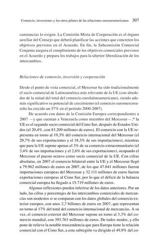 cunstancias lo exigen. La Comisión Mixta de Cooperación es el órgano
auxiliar del Consejo que deberá planificar las acciones que concreten los
objetivos previstos en el Acuerdo. En fin, la Subcomisión Comercial
Conjunta asegura el cumplimiento de los objetivos comerciales previstos
en el Acuerdo y prepara los trabajos para la ulterior liberalización de los
intercambios.
Relaciones de comercio, inversión y cooperación
Desde el punto de vista comercial, el Mercosur ha sido tradicionalmente
el socio comercial de Latinoamérica más relevante de la UE (con alrede-
dor de la mitad del total del comercio eurolatinoamericano), siendo ade-
más significativo su potencial de crecimiento (el comercio euromercosu-
reño ha crecido un 57% en el período 2000-2007).
De acuerdo con datos de la Comisión Europea correspondientes a
2007 —y que cuentan a Venezuela como miembro del Mercosur—,40
la
UE es el segundo socio comercial del Cono Sur, después de Estados Uni-
dos (el 20,4%, con 83.209 millones de euros). El comercio con la UE re-
presenta en torno al 19,3% del comercio internacional del Mercosur (el
20,7% de sus exportaciones y el 18,3% de sus importaciones), mientras
que para la UE supone apenas el 3% de su comercio extracomunitario (el
3,4% de sus importaciones y el 2,6% de sus exportaciones), ocupando el
Mercosur el puesto octavo como socio comercial de la UE. Con cifras
absolutas, en 2007 el comercio bilateral entre la UE y el Mercosur llegó
a 79.962 millones de euros en 2007, de los que 47.841 millones fueron
importaciones europeas del Mercosur y 32.111 millones de euros fueron
exportaciones europeas al Cono Sur, por lo que el déficit de la balanza
comercial europea ha llegado a 15.719 millones de euros.
Algunas reflexiones pueden inferirse de los datos anteriores. Por un
lado, las cifras y porcentajes de los intercambios comerciales de mercan-
cías son modestos si se comparan con los datos globales del comercio ex-
terior europeo, con unos 2,7 billones de euros en 2007, que representan
en torno al 17% del total del comercio internacional de mercancías. A su
vez, el comercio exterior del Mercosur supone en torno al 3,3% del co-
mercio mundial, con 393.763 millones de euros. De todos modos, y ello
pone de relieve la notable trascendencia que para Europa tiene la relación
comercial con el Cono Sur, a esta subregión va dirigido el 49,9% del co-
Comercio, inversiones y los otros pilares de las relaciones eurosuramericanas 307
 