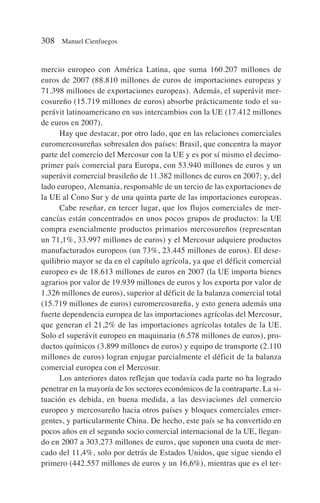 mercio europeo con América Latina, que suma 160.207 millones de
euros de 2007 (88.810 millones de euros de importaciones europeas y
71.398 millones de exportaciones europeas). Además, el superávit mer-
cosureño (15.719 millones de euros) absorbe prácticamente todo el su-
perávit latinoamericano en sus intercambios con la UE (17.412 millones
de euros en 2007).
Hay que destacar, por otro lado, que en las relaciones comerciales
euromercosureñas sobresalen dos países: Brasil, que concentra la mayor
parte del comercio del Mercosur con la UE y es por sí mismo el decimo-
primer país comercial para Europa, con 53.940 millones de euros y un
superávit comercial brasileño de 11.382 millones de euros en 2007; y, del
lado europeo, Alemania, responsable de un tercio de las exportaciones de
la UE al Cono Sur y de una quinta parte de las importaciones europeas.
Cabe reseñar, en tercer lugar, que los flujos comerciales de mer-
cancías están concentrados en unos pocos grupos de productos: la UE
compra esencialmente productos primarios mercosureños (representan
un 71,1%, 33.997 millones de euros) y el Mercosur adquiere productos
manufacturados europeos (un 73%, 23.445 millones de euros). El dese-
quilibrio mayor se da en el capítulo agrícola, ya que el déficit comercial
europeo es de 18.613 millones de euros en 2007 (la UE importa bienes
agrarios por valor de 19.939 millones de euros y los exporta por valor de
1.326 millones de euros), superior al déficit de la balanza comercial total
(15.719 millones de euros) euromercosureña, y esto genera además una
fuerte dependencia europea de las importaciones agrícolas del Mercosur,
que generan el 21,2% de las importaciones agrícolas totales de la UE.
Solo el superávit europeo en maquinaria (6.578 millones de euros), pro-
ductos químicos (3.899 millones de euros) y equipo de transporte (2.110
millones de euros) logran enjugar parcialmente el déficit de la balanza
comercial europea con el Mercosur.
Los anteriores datos reflejan que todavía cada parte no ha logrado
penetrar en la mayoría de los sectores económicos de la contraparte. La si-
tuación es debida, en buena medida, a las desviaciones del comercio
europeo y mercosureño hacia otros países y bloques comerciales emer-
gentes, y particularmente China. De hecho, este país se ha convertido en
pocos años en el segundo socio comercial internacional de la UE, llegan-
do en 2007 a 303.273 millones de euros, que suponen una cuota de mer-
cado del 11,4%, solo por detrás de Estados Unidos, que sigue siendo el
primero (442.557 millones de euros y un 16,6%), mientras que es el ter-
308 Manuel Cienfuegos
 