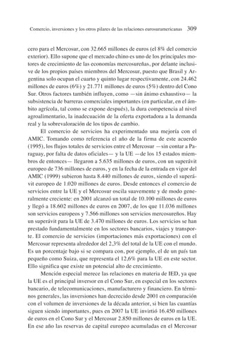 cero para el Mercosur, con 32.665 millones de euros (el 8% del comercio
exterior). Ello supone que el mercado chino es uno de los principales mo-
tores de crecimiento de las economías mercosureñas, por delante inclusi-
ve de los propios países miembros del Mercosur, puesto que Brasil y Ar-
gentina solo ocupan el cuarto y quinto lugar respectivamente, con 24.462
millones de euros (6%) y 21.771 millones de euros (5%) dentro del Cono
Sur. Otros factores también influyen, como —sin ánimo exhaustivo— la
subsistencia de barreras comerciales importantes (en particular, en el ám-
bito agrícola, tal como se expone después), la dura competencia al nivel
agroalimentario, la inadecuación de la oferta exportadora a la demanda
real y la sobrevaloración de los tipos de cambio.
El comercio de servicios ha experimentado una mejoría con el
AMIC. Tomando como referencia el año de la firma de este acuerdo
(1995), los flujos totales de servicios entre el Mercosur —sin contar a Pa-
raguay, por falta de datos oficiales— y la UE —de los 15 estados miem-
bros de entonces— llegaron a 5.635 millones de euros, con un superávit
europeo de 736 millones de euros, y en la fecha de la entrada en vigor del
AMIC (1999) subieron hasta 8.440 millones de euros, siendo el superá-
vit europeo de 1.020 millones de euros. Desde entonces el comercio de
servicios entre la UE y el Mercosur oscila suavemente y de modo gene-
ralmente creciente: en 2001 alcanzó un total de 10.100 millones de euros
y llegó a 18.602 millones de euros en 2007, de los que 11.036 millones
son servicios europeos y 7.566 millones son servicios mercosureños. Hay
un superávit para la UE de 3.470 millones de euros. Los servicios se han
prestado fundamentalmente en los sectores bancarios, viajes y transpor-
te. El comercio de servicios (importaciones más exportaciones) con el
Mercosur representa alrededor del 2,3% del total de la UE con el mundo.
Es un porcentaje bajo si se compara con, por ejemplo, el de un país tan
pequeño como Suiza, que representa el 12,6% para la UE en este sector.
Ello significa que existe un potencial alto de crecimiento.
Mención especial merece las relaciones en materia de IED, ya que
la UE es el principal inversor en el Cono Sur, en especial en los sectores
bancario, de telecomunicaciones, manufacturero y financiero. En térmi-
nos generales, las inversiones han decrecido desde 2001 en comparación
con el volumen de inversiones de la década anterior, si bien las cuantías
siguen siendo importantes, pues en 2007 la UE invirtió 16.450 millones
de euros en el Cono Sur y el Mercosur 2.850 millones de euros en la UE.
En ese año las reservas de capital europeo acumuladas en el Mercosur
Comercio, inversiones y los otros pilares de las relaciones eurosuramericanas 309
 