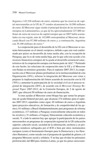 llegaron a 142.230 millones de euros, mientras que las reservas de capi-
tal mercosureñas en la UE de 27 estados alcanzaron los 16.500 millones
de euros. El Mercosur sigue siendo el principal destino de las inversiones
europeas en Latinoamérica, ya que de los aproximadamente 227.800 mi-
llones de euros de reservas de capital europeo que en 2007 había acumu-
lados en esta región, más de 142.000 correspondían al Mercosur, desta-
cando Brasil con 97.500 millones de euros y, a continuación, Argentina
con 30.100 millones de euros.41
La cooperación para el desarrollo de la UE con el Mercosur se sus-
tenta básicamente en el interés recíproco, debido a que este está confor-
mado por países en desarrollo de renta media alta, con la excepción de
Paraguay, que lo es de renta media baja, por lo que solo este accede a los
recursos financieros europeos de la ayuda al desarrollo asistencial carac-
terísticos de la cooperación europea con buena parte de ALC.42
Partiendo
de este hecho, las relaciones de cooperación entre la UE y el Mercosur
son fluidas en términos generales. Para el septenio 2007-2013, la coope-
ración con el Mercosur planea profundizar en la institucionalidad de esta
Organización (10%), reforzar la integración del Mercosur con vistas a
preparar la implementación del futuro acuerdo de asociación con la UE
(70%) y aumentar la participación de la sociedad civil en el proceso re-
gional de integración (20%), de acuerdo con el Mercosur Strategy Re-
gional Paper 2007-2013, de la Comisión Europea, de 2 de agosto de
2007, que ofrecerá 50 millones de euros de financiación.
A estas ayudas al Mercosur como bloque hay que sumar los progra-
mas de ayuda bilateral por país, que alcanzan 274 millones para el septe-
nio 2007-2013, repartidos como sigue: 65 millones de euros a Argentina
(para proyectos educativos, de formación y de competitividad de las py-
mes), 61 millones a Brasil (fundamentalmente para programas de reforma
económica), 117 millones a Paraguay (esencialmente educación en todos
los niveles) y 31 millones a Uruguay (básicamente cohesión económica y
social). Y a todo lo anterior hay que agregar la participación de los países
mercosureños en programas de cooperación regional de la UE (educación
superior, cohesión social, sociedad de la información, etcétera) y en pro-
gramas temáticos sufragados por el ICD o bien por otros instrumentos
europeos (como el Instrumento Europeo para la Democracia y los Dere-
chos Humanos), como sucede con el programa de igualdad de género y el
programa Mercosur social y solidario. Y no hay que olvidar los préstamos
preferenciales del BEI para América Latina, ya que los países mercosure-
310 Manuel Cienfuegos
 