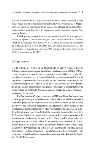ños han suscrito con este organismo los acuerdos marco necesarios para
poder hacer uso de la facilidad financiera ALA IV. Finalmente, el Merco-
sur y sus países se benefician de las ayudas que otorgan bilateralmente al-
gunos estados miembros de la UE, como son particularmente España, Ale-
mania y Francia.
La UE y sus estados miembros son, con diferencia, el principal pro-
veedor de ayuda al desarrollo con que cuenta el Mercosur. Basta con re-
señar en este sentido que, con datos del Comité de Ayuda al Desarrollo
de la OCDE, Brasil recibió en 2007 unos 293 millones de dólares de los
principales 10 donantes, de los que 237 millones de euros (esto es, el
80%) procedieron de la UE.43
Diálogo político
Desde la firma del AMIC se ha desarrollado un activo y franco diálogo
político, aunque no exento de periódicas tiranteces, entre la UE y el Mer-
cosur respecto a temas de interés mutuo, a escala bilateral, regional o
multilateral, como la paz y la estabilidad, la prevención de conflictos, la
seguridad, la promoción y protección de los Derechos Humanos, la de-
mocracia y respeto del imperio de la ley, el desarrollo sostenible tenien-
do en cuenta las dimensiones sociales, económicas y ambientales, y la
lucha común en contra del tráfico de drogas, tráfico de armas, crimen or-
ganizado y terrorismo.
La Declaración Conjunta anexa al AMIC establece las bases para
el diálogo político, que se ha llevado a cabo a todos los niveles, como los
contactos propiamente diplomáticos entre embajadores de los estados
miembros del Mercosur acreditados en Bruselas y altos cargos de las
instituciones comunitarias; las visitas y encuentros de sus Jefes de Esta-
do y de Gobierno y del presidente de la Comisión Europea, los ministros
de Asuntos Exteriores y comisarios europeos; los encuentros mixtos de
miembros del Parlamento Europeo y de la Comisión Parlamentaria con-
junta y/o las cámaras legislativas de los estados mercosureños; y las reu-
niones bilaterales y en el marco de diálogos institucionalizados, como
las cumbres birregionales de la UE y ALC. También la sociedad civil es
parte activa —si bien secundaria— en el diálogo político, mediante —por
ejemplo— la celebración de esporádicas reuniones del Foro de la Socie-
dad Civil UE-Mercosur.
Comercio, inversiones y los otros pilares de las relaciones eurosuramericanas 311
 