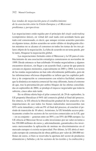 Las rondas de negociación para el establecimiento
de la asociación entre la Unión Europea y el Mercosur:
problemas y perspectivas
Las negociaciones están regidas por el principio del single undertaking
(compromiso único), en virtud del cual nada está acordado hasta que
todo esté consensuado, es decir, que aunque existan acuerdos parciales
en algunos temas, dichos acuerdos no serán válidos ni desplegarán efec-
tos mientras no se alcance el consenso en todos los temas de los tres pi-
lares objeto de la negociación. La falta de acuerdo en un tema puede, por
lo tanto, bloquear la negociación global.
Las negociaciones formales entre el Mercosur y la UE para el esta-
blecimiento de una asociación estratégica comenzaron en noviembre de
1999. Desde entonces se han celebrado 16 rondas negociadoras y algunos
encuentros técnicos, sin llegar a un acuerdo final, a pesar de que parecía
cercano en algunos momentos, especialmente en 2001 y 2004. Los textos
de las rondas negociadoras no han sido oficialmente publicados, pero de
las informaciones oficiosas disponibles se infiere que los capítulos polí-
tico y de cooperación se consensuaron con relativa facilidad, mientras
que la dinámica en materia comercial fue muy diferente, hasta el extremo
de que, tras la presentación por ambos bloques de las ofertas consolida-
das en septiembre de 2004, se produjo el impasse negociador que todavía
subsiste, cinco años más tarde.
En su última oferta bajo el pilar comercial, de 29 de septiembre, la
UE proponía liberalizar el 94% del comercio global al final del proceso.
En síntesis, la UE ofrecía la liberalización gradual de los aranceles a las
importaciones de casi todos los bienes industriales mercosureños (un
65% sería inmediato y solo un 9% al final del proceso, al concluir el pe-
ríodo de transición de 10 años). Asimismo, la UE brindaba acceso prác-
ticamente a todos los sectores de los servicios comerciales en la UE, que
—en su conjunto— generan entre un 50% y un 55% del PIB europeo. La
UE ofrecía al Mercosur llevar a cabo inversiones por un valor en torno a
los 350.000 millones de euros y, adicionalmente, garantizaba a los inver-
sores mercosureños la aplicación de normas no discriminatorias en el
mercado europeo si existía reciprocidad. Por último, la UE abría el mer-
cado europeo de contratación de obras públicas por valor de 200.000 mi-
llones de euros, si bien se reservaba la apertura del sector de productos
alimenticios y bebidas y de los sectores de los textiles y la confección y
312 Manuel Cienfuegos
 
