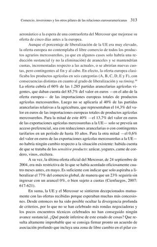 aeronáutico a la espera de una contraoferta del Mercosur que mejorase su
oferta de cinco días antes a la europea.
Aunque el porcentaje de liberalización de la UE era muy elevado,
la oferta europea no contemplaba el libre comercio de todos los produc-
tos agrarios mercosureños, ya que en algunos casos solo habría una re-
ducción sustancial (y no la eliminación) de aranceles y se mantendrían
cuotas, incrementadas respecto a las actuales, o se abrirían nuevas cuo-
tas, pero contingentes al fin y al cabo. En efecto, la oferta europea clasi-
ficaba los productos agrícolas en seis categorías (A, B, C, D, E y F), con
consecuencias distintas en cuanto al grado de liberalización y su timing.44
La oferta cubría el 60% de las 1.285 partidas arancelarias agrícolas vi-
gentes, que daban cuenta del 85,7% del valor en euros —en el año de la
oferta europea— de las importaciones europeas totales de productos
agrícolas mercosureños. Luego no se aplicaría al 40% de las partidas
arancelarias relativas a la agricultura, que representaban el 14,3% del va-
lor en euros de las importaciones europeas totales de productos agrícolas
mercosureños. Para la mitad de este 40% —el 13,7% del valor en euros
de las exportaciones agrícolas mercosureñas a la UE— solo se preveía un
acceso preferencial, sea con reducciones arancelarias o con contingentes
tarifarios en un período de hasta 10 años. Para la otra mitad —el 0,6%
del valor en euros de las exportaciones agrícolas mercosureñas a la UE—
no habría ningún cambio respecto a la situación existente: habida cuenta
de que se trataba de los sensitive products: azúcar, yogures, carne de cor-
dero, vinos, etcétera.
A su vez, la última oferta oficial del Mercosur, de 24 septiembre de
2004, era más restrictiva de lo que se había acordado oficiosamente cua-
tro meses antes, en mayo. Es suficiente con indicar que solo aspiraba a li-
beralizar el 77% del comercio global, de manera que un 23% seguiría sin
ingresar con un arancel 0%, o bien sujeto a cuotas (Cienfuegos, 2007:
617-621).
En suma, la UE y el Mercosur se sintieron decepcionados mutua-
mente con las ofertas recibidas porque esperaban muchas más concesio-
nes. Desde entonces no ha sido posible ocultar la divergencia profunda
de criterios, por lo que no se han celebrado más rondas negociadoras y
los pocos encuentros técnicos celebrados no han conseguido ningún
avance sustancial. ¿Qué puede inferirse de este estado de cosas? Que re-
sulta altamente improbable que se consiga firmar pronto un acuerdo de
asociación profundo que incluya una zona de libre cambio en el pilar co-
Comercio, inversiones y los otros pilares de las relaciones eurosuramericanas 313
 