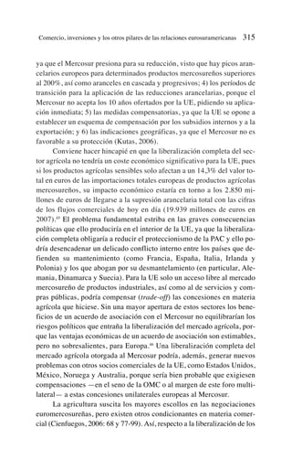 ya que el Mercosur presiona para su reducción, visto que hay picos aran-
celarios europeos para determinados productos mercosureños superiores
al 200%, así como aranceles en cascada y progresivos; 4) los períodos de
transición para la aplicación de las reducciones arancelarias, porque el
Mercosur no acepta los 10 años ofertados por la UE, pidiendo su aplica-
ción inmediata; 5) las medidas compensatorias, ya que la UE se opone a
establecer un esquema de compensación por los subsidios internos y a la
exportación; y 6) las indicaciones geográficas, ya que el Mercosur no es
favorable a su protección (Kutas, 2006).
Conviene hacer hincapié en que la liberalización completa del sec-
tor agrícola no tendría un coste económico significativo para la UE, pues
si los productos agrícolas sensibles solo afectan a un 14,3% del valor to-
tal en euros de las importaciones totales europeas de productos agrícolas
mercosureños, su impacto económico estaría en torno a los 2.850 mi-
llones de euros de llegarse a la supresión arancelaria total con las cifras
de los flujos comerciales de hoy en día (19.939 millones de euros en
2007).45
El problema fundamental estriba en las graves consecuencias
políticas que ello produciría en el interior de la UE, ya que la liberaliza-
ción completa obligaría a reducir el proteccionismo de la PAC y ello po-
dría desencadenar un delicado conflicto interno entre los países que de-
fienden su mantenimiento (como Francia, España, Italia, Irlanda y
Polonia) y los que abogan por su desmantelamiento (en particular, Ale-
mania, Dinamarca y Suecia). Para la UE solo un acceso libre al mercado
mercosureño de productos industriales, así como al de servicios y com-
pras públicas, podría compensar (trade-off) las concesiones en materia
agrícola que hiciese. Sin una mayor apertura de estos sectores los bene-
ficios de un acuerdo de asociación con el Mercosur no equilibrarían los
riesgos políticos que entraña la liberalización del mercado agrícola, por-
que las ventajas económicas de un acuerdo de asociación son estimables,
pero no sobresalientes, para Europa.46
Una liberalización completa del
mercado agrícola otorgada al Mercosur podría, además, generar nuevos
problemas con otros socios comerciales de la UE, como Estados Unidos,
México, Noruega y Australia, porque sería bien probable que exigiesen
compensaciones —en el seno de la OMC o al margen de este foro multi-
lateral— a estas concesiones unilaterales europeas al Mercosur.
La agricultura suscita los mayores escollos en las negociaciones
euromercosureñas, pero existen otros condicionantes en materia comer-
cial (Cienfuegos, 2006: 68 y 77-99). Así, respecto a la liberalización de los
Comercio, inversiones y los otros pilares de las relaciones eurosuramericanas 315
 