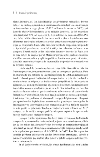 bienes industriales, son identificables dos problemas relevantes. Por un
lado, el déficit mercosureño en sus intercambios industriales con Europa
es insostenible a largo plazo (12.722 millones de euros en 2007), así
como la excesiva dependencia de su relación comercial de los productos
industriales (el 73% del total, con 23.445 millones de euros en 2007). Por
otro lado, la liberalización de los intercambios choca frontalmente con
diferentes estrategias industriales de los estados mercosureños para pro-
teger su producción local. Más particularmente, la exigencia europea de
reciprocidad para los sectores del textil y los calzados, así como una
completa liberalización de las industrias automovilística y las high-tech
es muy difícil de aceptar por el Mercosur porque estos sectores son muy
sensibles en sus países y aplican políticas fuertemente proteccionistas,
con altos aranceles y cupos a la importación de productos competitivos
de terceros estados.
Hablando del comercio de bienes, hace falta diversificar más los
flujos respectivos, concentrados en exceso en unos pocos productos. Para
ello hará falta una reforma de la estricta postura de la UE en relación con
los derechos de propiedad industrial, en particular en relación con las de-
nominaciones de origen y las indicaciones geográficas de los productos
agrícolas, así como por encontrar una solución razonable en relación con
los obstáculos no arancelarios, técnicos y de otra naturaleza —como las
medidas fitosanitarias— que actualmente subsisten en el comercio de
mercancías y que limitan e incluso llegan a anular las ventajas potencia-
les de un acceso preferencial al mercado europeo. Lógicamente, ello pasa
por aproximar las legislaciones mercosureñas y europeas que regulan la
producción y la distribución de las mercancías, pero la falta de acuerdo
en este punto es palmaria. También coadyuvaría una reforma del SGP
europeo, en la medida en que podría valer para explorar la apertura de
nuevos nichos en el mercado europeo.
Hay que reseñar igualmente las diferencias en cuanto a la demanda
europea de acceso no discriminatorio al pujante mercado de obras públi-
cas de los países del Mercosur47
y las fricciones en materia de propiedad
industrial, ya que el bloque mercosureño no acepta ningún plus adicional
a la regulación que contiene el ADPIC de la OMC. Las discrepancias
también perduran en relación con las inversiones extranjeras, debido a
las incertidumbres que rodean al régimen legal de los países del Merco-
sur en esta materia.
En el comercio de servicios, las trabas fundamentales son la falta
316 Manuel Cienfuegos
 