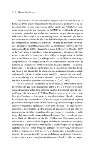 Por lo demás, las incertidumbres respecto al resultado final de la
Ronda de Doha están condicionando poderosamente el desarrollo de las
negociaciones interregionales entre ambas orillas del Atlántico.50
Con-
viene tener presente que las reglas de la OMC no prohíben la adopción
de medidas como las apuntadas anteriormente, ya que ofrecen espacio
suficiente a la existencia de acuerdos regionales de comercio que inser-
ten elementos de diferenciación y de flexibilidad para la consecución de
los compromisos comerciales asumidos, se trate de múltiples velocida-
des, geometrías variables, mecanismos de integración sectorial diferen-
ciados, etc. (Peña, 2008). El reciente Informe del Comercio Mundial 2009
de la OMC viene a corroborar estas aseveraciones, al afrontar directa-
mente la cuestión de la necesaria flexibilidad en la aplicación de las lla-
madas medidas especiales (las salvaguardias, las medidas antidumping y
compensatorias, la renegociación de los compromisos arancelarios, el
aumento de los aranceles hasta sus niveles máximos legales —las conso-
lidaciones— y la utilización de impuestos a la exportación) a fin de ha-
cer frente a una diversidad de situaciones de mercado imprevistas origi-
nadas en el contexto actual de evolución de la economía internacional y
de este modo asegurar que los circuitos del comercio sigan abiertos, a pe-
sar de la adversidad económica de hoy en día (OMC, 2009).
En este contexto, tan erizado de dificultades, es extraordinariamen-
te complicado que las negociaciones entre la UE y el Mercosur conclu-
yan exitosamente antes de la próxima Cumbre birregional entre la UE y
ALC, prevista para mayo de 2010 en Madrid, pues no se perciben cam-
bios significativos recientes que inviten al optimismo. Siendo realistas,
lo más que cabe esperar de esta Cumbre es que proporcione el impulso
político necesario para que ambos socios salgan de su enroque actual y
acepten concesiones recíprocas.51
Con esta finalidad, los negociadores
europeos y mercosureños podrían tomar en consideración una serie de
propuestas de medidas concretas en los tres pilares, el comercial, el polí-
tico y el de cooperación, contenidas en el informe final revisado, de mar-
zo de 2009, del SIA de la asociación UE-Mercosur. Entre otras, se hace
referencia a la necesidad de adoptar medidas de tratamiento especial y
diferenciado con períodos de transición y cuotas temporales en algunos
sectores sensibles, como productos cárnicos frescos y soja, vehículos de
motor y componentes, textiles, servicios financieros y distribución co-
mercial. Se propone también incluir medidas para mejorar el comercio y
reducir costes, y otras complementarias aprovechando el pilar de coope-
318 Manuel Cienfuegos
 