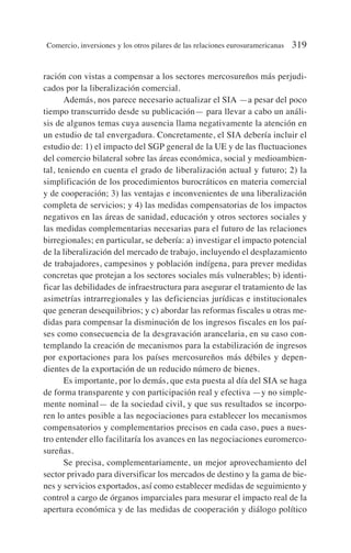 ración con vistas a compensar a los sectores mercosureños más perjudi-
cados por la liberalización comercial.
Además, nos parece necesario actualizar el SIA —a pesar del poco
tiempo transcurrido desde su publicación— para llevar a cabo un análi-
sis de algunos temas cuya ausencia llama negativamente la atención en
un estudio de tal envergadura. Concretamente, el SIA debería incluir el
estudio de: 1) el impacto del SGP general de la UE y de las fluctuaciones
del comercio bilateral sobre las áreas económica, social y medioambien-
tal, teniendo en cuenta el grado de liberalización actual y futuro; 2) la
simplificación de los procedimientos burocráticos en materia comercial
y de cooperación; 3) las ventajas e inconvenientes de una liberalización
completa de servicios; y 4) las medidas compensatorias de los impactos
negativos en las áreas de sanidad, educación y otros sectores sociales y
las medidas complementarias necesarias para el futuro de las relaciones
birregionales; en particular, se debería: a) investigar el impacto potencial
de la liberalización del mercado de trabajo, incluyendo el desplazamiento
de trabajadores, campesinos y población indígena, para prever medidas
concretas que protejan a los sectores sociales más vulnerables; b) identi-
ficar las debilidades de infraestructura para asegurar el tratamiento de las
asimetrías intrarregionales y las deficiencias jurídicas e institucionales
que generan desequilibrios; y c) abordar las reformas fiscales u otras me-
didas para compensar la disminución de los ingresos fiscales en los paí-
ses como consecuencia de la desgravación arancelaria, en su caso con-
templando la creación de mecanismos para la estabilización de ingresos
por exportaciones para los países mercosureños más débiles y depen-
dientes de la exportación de un reducido número de bienes.
Es importante, por lo demás, que esta puesta al día del SIA se haga
de forma transparente y con participación real y efectiva —y no simple-
mente nominal— de la sociedad civil, y que sus resultados se incorpo-
ren lo antes posible a las negociaciones para establecer los mecanismos
compensatorios y complementarios precisos en cada caso, pues a nues-
tro entender ello facilitaría los avances en las negociaciones euromerco-
sureñas.
Se precisa, complementariamente, un mejor aprovechamiento del
sector privado para diversificar los mercados de destino y la gama de bie-
nes y servicios exportados, así como establecer medidas de seguimiento y
control a cargo de órganos imparciales para mesurar el impacto real de la
apertura económica y de las medidas de cooperación y diálogo político
Comercio, inversiones y los otros pilares de las relaciones eurosuramericanas 319
 