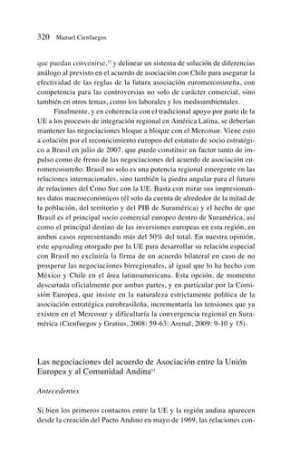 que puedan convenirse,52
y delinear un sistema de solución de diferencias
análogo al previsto en el acuerdo de asociación con Chile para asegurar la
efectividad de las reglas de la futura asociación euromercosureña, con
competencia para las controversias no solo de carácter comercial, sino
también en otros temas, como los laborales y los medioambientales.
Finalmente, y en coherencia con el tradicional apoyo por parte de la
UE a los procesos de integración regional en América Latina, se deberían
mantener las negociaciones bloque a bloque con el Mercosur. Viene esto
a colación por el reconocimiento europeo del estatuto de socio estratégi-
co a Brasil en julio de 2007, que puede constituir un factor tanto de im-
pulso como de freno de las negociaciones del acuerdo de asociación eu-
romercosureño. Brasil no solo es una potencia regional emergente en las
relaciones internacionales, sino también la piedra angular para el futuro
de relaciones del Cono Sur con la UE. Basta con mirar sus impresionan-
tes datos macroeconómicos (él solo da cuenta de alrededor de la mitad de
la población, del territorio y del PIB de Suramérica) y el hecho de que
Brasil es el principal socio comercial europeo dentro de Suramérica, así
como el principal destino de las inversiones europeas en esta región, en
ambos casos representando más del 50% del total. En nuestra opinión,
este upgrading otorgado por la UE para desarrollar su relación especial
con Brasil no excluiría la firma de un acuerdo bilateral en caso de no
prosperar las negociaciones birregionales, al igual que lo ha hecho con
México y Chile en el área latinoamericana. Esta opción, de momento
descartada oficialmente por ambas partes, y en particular por la Comi-
sión Europea, que insiste en la naturaleza estrictamente política de la
asociación estratégica eurobrasileña, incrementaría las tensiones que ya
existen en el Mercosur y dificultaría la convergencia regional en Sura-
mérica (Cienfuegos y Gratius, 2008: 59-63; Arenal, 2009: 9-10 y 15).
Las negociaciones del acuerdo de Asociación entre la Unión
Europea y al Comunidad Andina53
Antecedentes
Si bien los primeros contactos entre la UE y la región andina aparecen
desde la creación del Pacto Andino en mayo de 1969, las relaciones con-
320 Manuel Cienfuegos
 