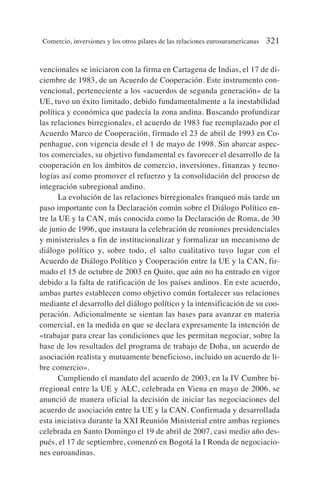 vencionales se iniciaron con la firma en Cartagena de Indias, el 17 de di-
ciembre de 1983, de un Acuerdo de Cooperación. Este instrumento con-
vencional, perteneciente a los «acuerdos de segunda generación» de la
UE, tuvo un éxito limitado, debido fundamentalmente a la inestabilidad
política y económica que padecía la zona andina. Buscando profundizar
las relaciones birregionales, el acuerdo de 1983 fue reemplazado por el
Acuerdo Marco de Cooperación, firmado el 23 de abril de 1993 en Co-
penhague, con vigencia desde el 1 de mayo de 1998. Sin abarcar aspec-
tos comerciales, su objetivo fundamental es favorecer el desarrollo de la
cooperación en los ámbitos de comercio, inversiones, finanzas y tecno-
logías así como promover el refuerzo y la consolidación del proceso de
integración subregional andino.
La evolución de las relaciones birregionales franqueó más tarde un
paso importante con la Declaración común sobre el Diálogo Político en-
tre la UE y la CAN, más conocida como la Declaración de Roma, de 30
de junio de 1996, que instaura la celebración de reuniones presidenciales
y ministeriales a fin de institucionalizar y formalizar un mecanismo de
diálogo político y, sobre todo, el salto cualitativo tuvo lugar con el
Acuerdo de Diálogo Político y Cooperación entre la UE y la CAN, fir-
mado el 15 de octubre de 2003 en Quito, que aún no ha entrado en vigor
debido a la falta de ratificación de los países andinos. En este acuerdo,
ambas partes establecen como objetivo común fortalecer sus relaciones
mediante el desarrollo del diálogo político y la intensificación de su coo-
peración. Adicionalmente se sientan las bases para avanzar en materia
comercial, en la medida en que se declara expresamente la intención de
«trabajar para crear las condiciones que les permitan negociar, sobre la
base de los resultados del programa de trabajo de Doha, un acuerdo de
asociación realista y mutuamente beneficioso, incluido un acuerdo de li-
bre comercio».
Cumpliendo el mandato del acuerdo de 2003, en la IV Cumbre bi-
rregional entre la UE y ALC, celebrada en Viena en mayo de 2006, se
anunció de manera oficial la decisión de iniciar las negociaciones del
acuerdo de asociación entre la UE y la CAN. Confirmada y desarrollada
esta iniciativa durante la XXI Reunión Ministerial entre ambas regiones
celebrada en Santo Domingo el 19 de abril de 2007, casi medio año des-
pués, el 17 de septiembre, comenzó en Bogotá la I Ronda de negociacio-
nes euroandinas.
Comercio, inversiones y los otros pilares de las relaciones eurosuramericanas 321
 