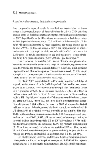 Relaciones de comercio, inversión y cooperación
Para comprender mejor el estado de las relaciones comerciales, las inver-
siones y la cooperación para el desarrollo entre la UE y la CAN conviene
apuntar antes las fuertes asimetrías existentes entre ambas organizaciones:
en 2007, la población de la UE es cinco veces superior a la de los 4 países
andinos (aproximadamente, unos 100,9 millones de habitantes); la UE tie-
ne un PIB aproximadamente 42 veces superior al del bloque andino, que es
de unos 297.900 millones de euros, y el PIB per cápita europeo es aproxi-
madamente 43 veces superior al de los países de la CAN, en torno a los
2.460 euros. En fin, la superficie es lo que está más parejo, siendo alrede-
dor de un 10% menos la andina (3.789.200 km2
) que la europea.54
Las relaciones comerciales entre ambos bloques subregionales han
mostrado una evolución positiva a lo largo de la historia, registrando una
tasa de crecimiento promedio anual del 8% y mostrando un dinamismo
importante en el último quinquenio, con un incremento del 62,2%, lo que
se explica en buena parte por la implementación del nuevo SGP-plus de
la UE, como se expone unos párrafos más abajo.
En el año 2007, según datos de la Comisión Europea,55
la UE fue el
segundo socio comercial de la CAN después de Estados Unidos, con un
14,2% de su comercio internacional, mientras que para la UE estos países
solo representan el 0,6% de su comercio mundial. Desde el año 2003, se
evidencia una tendencia creciente de las exportaciones de bienes andinos
hacia la UE, llegándose a revertir el déficit mostrado en la balanza comer-
cial entre 1998-2002. Si en 2003 los flujos totales de intercambios comer-
ciales llegaron a 9.984 millones de euros, en 2007 alcanzaron los 16.041
millones de euros. Además, en este año las exportaciones andinas hacia la
UE alcanzaron el nivel más elevado obtenido en los últimos diez años,
10.255 millones de euros, con un aumento del 14,6% con respecto al mon-
to alcanzado en el 2006 (8.943 millones de euros), mientras que las impor-
taciones andinas procedentes de la UE en 2007 ascendieron a 5.786 millo-
nes de euros, que supone una subida del 12,6% con respecto al año anterior
(5.139 millones de euros). La balanza comercial en 2007 arrojó un superá-
vit de 4.470 millones de euros para los países andinos y en gran medida se
registra con Perú, su aportación a las exportaciones a la UE del 45%.
En el intercambio comercial se detecta su fuerte dependencia de unos
pocos productos: los productos primarios suponen el 87,4% de las exporta-
ciones andinas y los productos manufacturados el 85,6% de las exportacio-
322 Manuel Cienfuegos
 