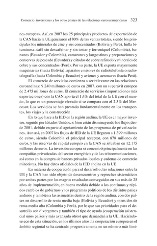 nes europeas. Así, en 2007 los 25 principales productos de exportación de
la CAN hacia la UE generaron el 80% de las ventas totales, siendo los prin-
cipales los minerales de zinc y sus concentrados (Bolivia y Perú), hulla bi-
tuminosa, café sin descafeinar y sin tostar y ferroníquel (Colombia), ba-
nanos (Ecuador y Colombia), camarones y langostinos y preparaciones y
conservas de pescado (Ecuador) y cátodos de cobre refinado y minerales de
cobre y sus concentrados (Perú). Por su parte, la UE exporta mayormente
maquinarias (hacia Bolivia), aparatos emisores de radiotelefonía o radio-
telegrafía (hacia Colombia y Ecuador) y aviones y aeronaves (hacia Perú).
El comercio de servicios comienza a ser relevante en las relaciones
euroandinas: 9.240 millones de euros en 2007, con un superávit europeo
de 2.475 millones de euros. El comercio de servicios (importaciones más
exportaciones) con la CAN aporta el 1,4% del total de la UE con el mun-
do, lo que es un porcentaje elevado si se compara con el 2,3% del Mer-
cosur. Los servicios se han prestado fundamentalmente en los transpor-
tes, los viajes y la construcción.
En lo que hace a la IED en la región andina, la UE es el mayor inver-
sor, seguido por Estados Unidos, si bien están disminuyendo los flujos des-
de 2001, debido en parte al agotamiento de los programas de privatizacio-
nes. Aun así, en 2007 los flujos de IED de la UE llegaron a 1.399 millones
de euros, siendo Colombia el principal receptor, con 878 millones de
euros, y las reservas de capital europeo en la CAN se situaban en 12.175
millones de euros. La inversión europea se concentró principalmente en las
compañías privatizadas del sector energético y de las telecomunicaciones,
así como en la compra de bancos privados locales y cadenas de comercio
minoristas. No hay datos oficiales de la IED andina en la UE.
En materia de cooperación para el desarrollo, las relaciones entre la
UE y la CAN han sido objeto de desencuentros y reproches sistemáticos
por ambas partes por los magros resultados conseguidos en sus más de 25
años de implementación, en buena medida debido a los continuos y rápi-
dos cambios de gobiernos y los programas políticos de los distintos países
andinos y también a las asimetrías dentro de la región andina, con dos paí-
ses en desarrollo de renta media baja (Bolivia y Ecuador) y otros dos de
renta media alta (Colombia y Perú), por lo que sus prioridades para el de-
sarrollo son divergentes y también el tipo de ayuda (cooperación asisten-
cial unos países y más avanzada otros) que demandan a la UE. Haciéndo-
se eco de esta situación, en los últimos años, la cooperación europea en el
ámbito regional se ha centrado progresivamente en un número más limi-
Comercio, inversiones y los otros pilares de las relaciones eurosuramericanas 323
 