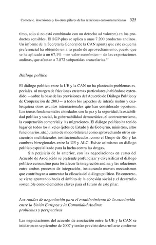 timo, solo si no está combinado con un derecho ad valorem) en los pro-
ductos sensibles. El SGP-plus se aplica a unos 7.200 productos andinos.
Un informe de la Secretaría General de la CAN apunta que este esquema
preferencial ha obtenido un alto grado de aprovechamiento, puesto que
se ha aplicado a un 67,1% —en valor económico— de las exportaciones
andinas, que afectan a 7.872 subpartidas arancelarias.57
Diálogo político
El diálogo político entre la UE y la CAN no ha planteado problemas es-
peciales, al margen de fricciones en temas particulares, habiéndose exten-
dido —sobre la base de las previsiones del Acuerdo de Diálogo Político y
de Cooperación de 2003— a todos los aspectos de interés mutuo y cua-
lesquiera otros asuntos internacionales que han considerado oportuno.
Los temas fundamentales abordados son la paz y la seguridad, la estabili-
dad política y social, la gobernabilidad democrática, el contraterrorismo,
la cooperación comercial y las migraciones. El diálogo político ha tenido
lugar en todos los niveles (jefes de Estado y de Gobierno, ministros, altos
funcionarios, etc.), tanto de modo bilateral como aprovechando otros en-
cuentros multilaterales institucionalizados, como el Grupo de Río y las
cumbres birregionales entre la UE y ALC. Existe asimismo un diálogo
político especializado para la lucha contra las drogas.
Sin perjuicio de lo anterior, con las negociaciones en curso del
Acuerdo de Asociación se pretende profundizar y diversificar el diálogo
político euroandino para fortalecer la integración andina y las relaciones
entre ambos procesos de integración, instaurando nuevos mecanismos
que contribuyan a aumentar la eficacia del diálogo político. En concreto,
se viene apuntando hacia el ámbito de la cohesión social y el desarrollo
sostenible como elementos claves para el futuro de este pilar.
Las rondas de negociación para el establecimiento de la asociación
entre la Unión Europea y la Comunidad Andina:
problemas y perspectivas
Las negociaciones del acuerdo de asociación entre la UE y la CAN se
iniciaron en septiembre de 2007 y tenían previsto desarrollarse conforme
Comercio, inversiones y los otros pilares de las relaciones eurosuramericanas 325
 