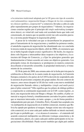a la estructura tradicional adoptada por la UE para este tipo de acuerdos
con Latinoamérica: negociación bloque a bloque de los tres componen-
tes clásicos (político, cooperación58
y comercio), llevadas a cabo en cada
pilar separadamente por grupos de negociadores.59
Además, las negocia-
ciones estarían regidas por el principio del single undertaking (compro-
miso único), en virtud del cual nada está acordado hasta que todo esté
consensuado, de manera que no pueden existir tan solo acuerdos parcia-
les y un tema puede bloquear la negociación global.
A pesar de la velocidad con que se desarrollaron los preparativos
para el lanzamiento de las negociaciones y también las primeras rondas,
el antedicho esquema de negociación fue abandonado una vez concluida
la tercera ronda de negociación (Quito, abril de 2008), al constatarse que
no se había logrado ningún avance significativo. De hecho, los negocia-
dores solo llegaron a intercambiar ideas respecto a los objetivos y la es-
tructura del Grupo de Comercio, y a fijar los principios generales que
fundamentarían el futuro acuerdo así como sus objetivos generales. Los
principales temas de discrepancia se produjeron en materia comercial,
descollando el desarrollo sostenible, la propiedad intelectual y el trata-
miento de las asimetrías.
El 30 de junio de 2008, una semana antes de la fecha prevista para la
celebración en Bruselas de la cuarta ronda de negociación, la Comisión
Europea comunicó a los países de la CAN la decisión de suspenderla ante
la ausencia de posiciones conjuntas del grupo andino. En este contexto de
impasse, unos meses después la UE dio luz verde a una nueva modalidad
de negociación llamada «única y multipartita» (single and multi-party)
para el pilar comercial.60
Ello significa que los pilares de diálogo político
y cooperación se continuarán negociando con la CAN «como región», es
decir, una negociación única de bloque a bloque. En cambio, el pilar co-
mercial se negocia formal y simultáneamente con todos los países andinos
que se muestren interesados, en tanto «grupo», y no de forma paralela e
independiente país por país. Colombia, Perú y Ecuador han aceptado esta
vía multipartita de negociación en el ámbito comercial, mientras que Bo-
livia ha optado por quedarse al margen. Aunque existe una sola negocia-
ción comercial, en su seno cada país andino defiende su interés nacional,
por lo que es probable que —si se alcanza el consenso— el contenido del
acuerdo comercial multipartito sea diferente (ventajas arancelarias y de
otra naturaleza, plazos, etc.) para cada país andino participante en las ne-
gociaciones (flexibilidad). Puede ocurrir también que algún país andino
326 Manuel Cienfuegos
 