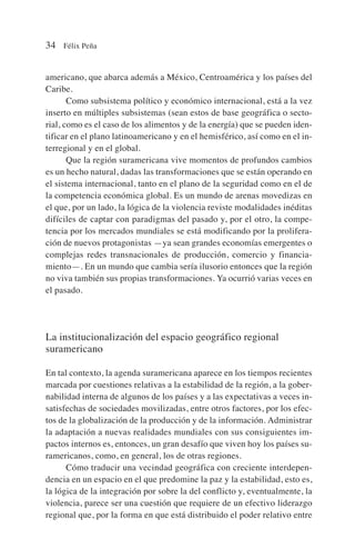 americano, que abarca además a México, Centroamérica y los países del
Caribe.
Como subsistema político y económico internacional, está a la vez
inserto en múltiples subsistemas (sean estos de base geográfica o secto-
rial, como es el caso de los alimentos y de la energía) que se pueden iden-
tificar en el plano latinoamericano y en el hemisférico, así como en el in-
terregional y en el global.
Que la región suramericana vive momentos de profundos cambios
es un hecho natural, dadas las transformaciones que se están operando en
el sistema internacional, tanto en el plano de la seguridad como en el de
la competencia económica global. Es un mundo de arenas movedizas en
el que, por un lado, la lógica de la violencia reviste modalidades inéditas
difíciles de captar con paradigmas del pasado y, por el otro, la compe-
tencia por los mercados mundiales se está modificando por la prolifera-
ción de nuevos protagonistas —ya sean grandes economías emergentes o
complejas redes transnacionales de producción, comercio y financia-
miento—. En un mundo que cambia sería ilusorio entonces que la región
no viva también sus propias transformaciones. Ya ocurrió varias veces en
el pasado.
La institucionalización del espacio geográfico regional
suramericano
En tal contexto, la agenda suramericana aparece en los tiempos recientes
marcada por cuestiones relativas a la estabilidad de la región, a la gober-
nabilidad interna de algunos de los países y a las expectativas a veces in-
satisfechas de sociedades movilizadas, entre otros factores, por los efec-
tos de la globalización de la producción y de la información. Administrar
la adaptación a nuevas realidades mundiales con sus consiguientes im-
pactos internos es, entonces, un gran desafío que viven hoy los países su-
ramericanos, como, en general, los de otras regiones.
Cómo traducir una vecindad geográfica con creciente interdepen-
dencia en un espacio en el que predomine la paz y la estabilidad, esto es,
la lógica de la integración por sobre la del conflicto y, eventualmente, la
violencia, parece ser una cuestión que requiere de un efectivo liderazgo
regional que, por la forma en que está distribuido el poder relativo entre
34 Félix Peña
 