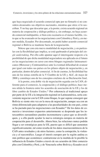 que haya negociado el acuerdo comercial opte por no firmarlo si no con-
sidera alcanzados sus objetivos nacionales, mientras que otros sí lo sus-
criban. Y no hay que descartar que, a la postre, exista acuerdo regional en
materia de cooperación y diálogo político y, sin embargo, no haya acuer-
do comercial multipartito, si bien este escenario es el menos factible, vis-
to que se ha avanzado en las negociaciones con Colombia y Perú y, en me-
nor medida, Ecuador. Por descontado, no podrá haber acuerdo comercial
regional si Bolivia se mantiene fuera de la negociación.
Nótese que con esta nueva modalidad de negociación, y en particu-
lar con la flexibilidad que implica, se está quebrando el principio del sin-
gle undertaking. Por ello cabe apuntar aquí el interrogante respecto a la
posibilidad de que dicha modalidad negociadora sea aplicada en el futuro
en las negociaciones en curso con otros bloques regionales latinoameri-
canos (Mercosur y Centroamérica) ante la eventual dificultad de avanzar
por igual con todos sus países en los pilares objeto de negociación y, en
particular, dentro del pilar comercial. A fin de cuentas, la flexibilidad fue
uno de los temas estrella de la V Cumbre de la UE y ALC, de mayo de
2008 y constituye uno de los conceptos estelares de su Declaración final.
A la postre, esta doble vía de negociación seguida con la CAN, di-
ferente para el comercio, la cooperación y el diálogo político, hace me-
nos nítida la frontera entre los acuerdos de asociación de la UE y los de
libre cambio de Estados Unidos.61
Por coherencia al tradicional apoyo
por parte de la UE a la integración regional en Latinoamérica, sería con-
veniente negociar con la CAN como bloque, lo que supone conseguir que
Bolivia se siente otra vez en la mesa de negociación, aunque sea con un
ritmo diferenciado para adaptarse a las peculiaridades de este país, como
se ha pactado para las negociaciones con Ecuador.62
De los datos de co-
mercio e inversiones expuestos anteriormente se desprende que los in-
tercambios euroandinos pueden incrementarse a poco que se diversifi-
quen, y a ello puede ayudar la nueva estrategia europea en materia de
cooperación para el desarrollo. Ahora bien, las relaciones nunca podrán
llegar a ser estratégicas para la UE, puesto que es difícil que aumenten
significativamente, tal como resulta de los datos macroeconómicos de la
CAN antes reseñados y de otros factores, como la corrupción, la violen-
cia y el narcotráfico. Luego el interés europeo por la región andina es
más político que económico: contrarrestar en la medida de lo posible la
influencia de Estados Unidos a través de sus acuerdos de libre comercio
plus con Colombia y Perú, y de Venezuela sobre Bolivia y Ecuador en el
Comercio, inversiones y los otros pilares de las relaciones eurosuramericanas 327
 