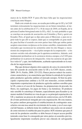marco de la ALBA-TCP. Y para ello hace falta que las negociaciones
concluyan entre bloques.
Dado este estado de cosas, no resulta previsible que la UE y la CAN
terminen exitosamente las negociaciones en un futuro inmediato, al me-
nos antes de la celebración el 17 y 18 de mayo de 2010, en España, de la
próxima Cumbre birregional entre la UE y ALC. Lo más probable es que
se concluya un acuerdo de asociación con Colombia y Perú y quizá con
Ecuador. Pero, al igual que se dijo antes para el Mercosur, y para no re-
petir todo lo que allí se expuso, dado que es extrapolable en gran medi-
da, para facilitar el acuerdo con estos países hace falta que ambas partes
acepten concesiones recíprocas en los temas sensibles, tratamientos dife-
renciados que reconozcan las asimetrías entre los dos bloques y meca-
nismos de compensación —vía el pilar europeo de la cooperación— a los
sectores sociales más afectados por la apertura económica. Además, será
fundamental profundizar en la asistencia técnica europea a la CAN para
profundizar en su proceso de integración, vistas las carencias de que ado-
lece todavía63
y que, inevitablemente, acabarán repercutiendo en la mar-
cha de las negociaciones.
Hay que destacar algunos otros aspectos de cara a la concreción fu-
tura del acuerdo de asociación entre la UE y la CAN (Ayuso, coord.,
2009: 29-31; Fairlie, 2008: 215-232). Parece preciso reducir las restric-
ciones arancelarias y no arancelarias que limitan la entrada de los princi-
pales productos agrícolas andinos al mercado europeo. Si bien las prin-
cipales exportaciones andinas a la UE son minerales, existen también
importantes exportaciones de productos agrícolas andinos sensibles para
la UE, como es el caso de las bananas, las preparaciones de pescado, las
flores, los espárragos, los jugos de frutas y las hortalizas. El producto
más sensible lo constituye el banano, especialmente para Ecuador (y en
menor medida Colombia) en vista de que es su principal exportación a la
UE y mantiene un proceso de solución de controversias con la UE debi-
do al trato preferencial otorgado por esta organización. De esta manera,
los países andinos perseguirán el establecimiento de contingentes aran-
celarios con una tasa anual de crecimiento de la cuota; y en el caso espe-
cial del banano, se debería tratar de establecer una cuota con un arancel
de como máximo el establecido para los países ACP, mientras que para el
resto de los productos sensibles se debe buscar el mayor acceso posible
teniendo como base lo conseguido por otros países en acuerdos previos.
Igualmente importante resultaría prever una cláusula de salvaguardia
328 Manuel Cienfuegos
 