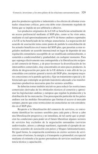 para los productos agrícolas e industriales a los efectos de afrontar even-
tuales situaciones críticas, pero esta debe estar claramente regulada de
forma que se impida un uso arbitrario o abusivo.
Los productos originarios de la CAN se benefician actualmente de
un acceso preferencial mediante el SGP-plus, como se ha visto antes,
mediante el cual aproximadamente un 67% de bienes andinos exportados
a la UE se ha beneficiado de las rebajas arancelarias. La negociación del
acuerdo de asociación toma como punto de partida la consolidación de
los actuales beneficios en el marco del SGP-plus, que pasarían a estar re-
gulados mediante un acuerdo internacional en lugar de depender de una
regulación comunitaria susceptible de ser modificada unilateralmente, o
sometida a condicionalidad y gradualidad, en cualquier momento. Para
que suponga efectivamente una contrapartida a la liberalización recípro-
ca del comercio de bienes, y de paso favorecer la diversificación de los
intercambios comerciales, muy concentrados en unos pocos productos, la
oferta de desgravación por parte de la UE debería ir más allá de las ya
concedidas con carácter general a través del SGP-plus, incorporar mayo-
res concesiones en la partida agrícola y fijar un tratamiento especial y di-
ferenciado que contemple un período transitorio adecuado a las transfor-
maciones productivas necesarias para los sectores sensibles.
Se deberían tomar también iniciativas para reducir las restricciones
comerciales derivadas de los obstáculos técnicos al comercio y aproxi-
mar las legislaciones andinas y europeas que regulan la producción y la
distribución de las mercancías. Una preocupación particular de los países
andinos son las medidas fitosanitarias que limitan el acceso al mercado
europeo, puesto que estas restricciones no arancelarias no son considera-
das en el SGP-plus.
Respecto a la liberalización del comercio de servicios, es conve-
niente identificar los sectores sensibles para cada parte y llevar a cabo
una liberalización progresiva y no inmediata, de tal suerte que se propi-
cien las condiciones para poder en el futuro liberalizar algunos sectores
de servicios hoy excluidos de la negociación euroandina (servicios
audiovisuales, aéreos y cabotaje marítimo), siguiendo el ejemplo de an-
teriores acuerdos de asociación con países y bloques latinoamericanos.
De igual forma, la cooperación económica en ciertos sectores de servi-
cios como el turismo, la energía y el transporte es primordial, en especial
mediante el estimulo a las pymes prestadoras de servicios mediante asis-
tencia técnica y capacitación.
Comercio, inversiones y los otros pilares de las relaciones eurosuramericanas 329
 
