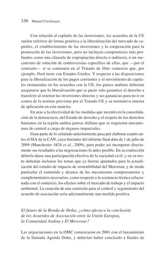Con relación al capítulo de las inversiones, los acuerdos de la UE
suelen referirse de forma genérica a la liberalización del mercado de ca-
pitales, el establecimiento de las inversiones y la cooperación para la
promoción de las inversiones, pero no incluyen compromisos más pro-
fundos como una cláusula de expropiación directa o indirecta, o un me-
canismo de solución de controversias específico de ellas, que —por el
contrario— sí se contienen en el Tratado de libre comercio que, por
ejemplo, Perú tiene con Estados Unidos. Y respecto a las disposiciones
para la liberalización de los pagos corrientes y el movimiento de capita-
les instauradas en los acuerdos con la UE, los países andinos deberían
asegurarse que la liberalización que se pacte solo garantice el derecho a
transferir al exterior las inversiones directas y sus ganancias para no ir en
contra de la normas previstas por el Tratado UE y su normativa interna
de aplicación en esta materia.
En aras a la efectividad de las medidas que incentiven la consolida-
ción de la democracia, del Estado de derecho y el respeto de los derechos
humanos en la región andina parece diáfano que se requieren mecanis-
mos de control a cargo de órganos imparciales.
Gran parte de lo señalado anteriormente pasa por elaborar cuanto an-
tes el SIA de la CAN, cuyo borrador del informe final data de 1 de julio de
2009 (Manchester 1824 et al., 2009), para poder así incorporar directa-
mente sus resultados a las negociaciones lo antes posible. En su confección
debería darse una participación efectiva de la sociedad civil, y en su tex-
to deberían incluirse los temas que ya fueron apuntados para la actuali-
zación del estudio de impacto de sostenibilidad del Mercosur, y de modo
particular el contenido y alcance de los mecanismos compensatorios y
complementarios necesarios, como respecto a la asistencia técnica relacio-
nada con el comercio, los efectos sobre el mercado de trabajo y el impacto
ambiental. La creación de una comisión para el control y seguimiento del
acuerdo de asociación sería adicionalmente una medida positiva.
El futuro de la Ronda de Doha: ¿cómo afecta a la conclusión
de los Acuerdos de Asociación entre la Unión Europea,
la Comunidad Andina y El Mercosur?
Las negociaciones en la OMC comenzaron en 2001 con el lanzamiento
de la llamada Agenda Doha, y deberían haber concluido a finales de
330 Manuel Cienfuegos
 