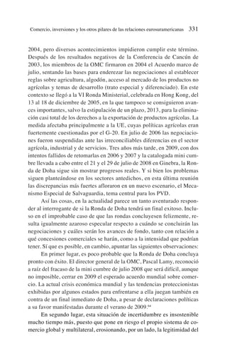 2004, pero diversos acontecimientos impidieron cumplir este término.
Después de los resultados negativos de la Conferencia de Cancún de
2003, los miembros de la OMC firmaron en 2004 el Acuerdo marco de
julio, sentando las bases para enderezar las negociaciones al establecer
reglas sobre agricultura, algodón, acceso al mercado de los productos no
agrícolas y temas de desarrollo (trato especial y diferenciado). En este
contexto se llegó a la VI Ronda Ministerial, celebrada en Hong Kong, del
13 al 18 de diciembre de 2005, en la que tampoco se consiguieron avan-
ces importantes, salvo la estipulación de un plazo, 2013, para la elimina-
ción casi total de los derechos a la exportación de productos agrícolas. La
medida afectaba principalmente a la UE, cuyas políticas agrícolas eran
fuertemente cuestionadas por el G-20. En julio de 2006 las negociacio-
nes fueron suspendidas ante las irreconciliables diferencias en el sector
agrícola, industrial y de servicios. Tres años más tarde, en 2009, con dos
intentos fallidos de retomarlas en 2006 y 2007 y la catalogada mini cum-
bre llevada a cabo entre el 21 y el 29 de julio de 2008 en Ginebra, la Ron-
da de Doha sigue sin mostrar progresos reales. Y si bien los problemas
siguen planteándose en los sectores antedichos, en esta última reunión
las discrepancias más fuertes afloraron en un nuevo escenario, el Meca-
nismo Especial de Salvaguardia, tema central para los PVD.
Así las cosas, en la actualidad parece un tanto aventurado respon-
der al interrogante de si la Ronda de Doha tendrá un final exitoso. Inclu-
so en el improbable caso de que las rondas concluyesen felizmente, re-
sulta igualmente azaroso especular respecto a cuándo se concluirán las
negociaciones y cuáles serán los avances de fondo, tanto con relación a
qué concesiones comerciales se harán, como a la intensidad que podrían
tener. Sí que es posible, en cambio, apuntar las siguientes observaciones:
En primer lugar, es poco probable que la Ronda de Doha concluya
pronto con éxito. El director general de la OMC, Pascal Lamy, reconoció
a raíz del fracaso de la mini cumbre de julio 2008 que será difícil, aunque
no imposible, cerrar en 2009 el esperado acuerdo mundial sobre comer-
cio. La actual crisis económica mundial y las tendencias proteccionistas
exhibidas por algunos estados para enfrentarse a ella juegan también en
contra de un final inmediato de Doha, a pesar de declaraciones políticas
a su favor manifestadas durante el verano de 2009.64
En segundo lugar, esta situación de incertidumbre es insostenible
mucho tiempo más, puesto que pone en riesgo el propio sistema de co-
mercio global y multilateral, erosionando, por un lado, la legitimidad del
Comercio, inversiones y los otros pilares de las relaciones eurosuramericanas 331
 