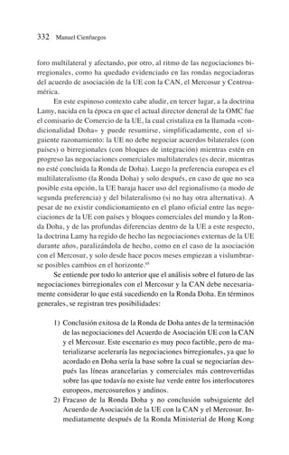 foro multilateral y afectando, por otro, al ritmo de las negociaciones bi-
rregionales, como ha quedado evidenciado en las rondas negociadoras
del acuerdo de asociación de la UE con la CAN, el Mercosur y Centroa-
mérica.
En este espinoso contexto cabe aludir, en tercer lugar, a la doctrina
Lamy, nacida en la época en que el actual director deneral de la OMC fue
el comisario de Comercio de la UE, la cual cristaliza en la llamada «con-
dicionalidad Doha» y puede resumirse, simplificadamente, con el si-
guiente razonamiento: la UE no debe negociar acuerdos bilaterales (con
países) o birregionales (con bloques de integración) mientras estén en
progreso las negociaciones comerciales multilaterales (es decir, mientras
no esté concluida la Ronda de Doha). Luego la preferencia europea es el
multilateralismo (la Ronda Doha) y solo después, en caso de que no sea
posible esta opción, la UE baraja hacer uso del regionalismo (a modo de
segunda preferencia) y del bilateralismo (si no hay otra alternativa). A
pesar de no existir condicionamiento en el plano oficial entre las nego-
ciaciones de la UE con países y bloques comerciales del mundo y la Ron-
da Doha, y de las profundas diferencias dentro de la UE a este respecto,
la doctrina Lamy ha regido de hecho las negociaciones externas de la UE
durante años, paralizándola de hecho, como en el caso de la asociación
con el Mercosur, y solo desde hace pocos meses empiezan a vislumbrar-
se posibles cambios en el horizonte.65
Se entiende por todo lo anterior que el análisis sobre el futuro de las
negociaciones birregionales con el Mercosur y la CAN debe necesaria-
mente considerar lo que está sucediendo en la Ronda Doha. En términos
generales, se registran tres posibilidades:
1) Conclusión exitosa de la Ronda de Doha antes de la terminación
de las negociaciones del Acuerdo de Asociación UE con la CAN
y el Mercosur. Este escenario es muy poco factible, pero de ma-
terializarse aceleraría las negociaciones birregionales, ya que lo
acordado en Doha sería la base sobre la cual se negociarían des-
pués las líneas arancelarias y comerciales más controvertidas
sobre las que todavía no existe luz verde entre los interlocutores
europeos, mercosureños y andinos.
2) Fracaso de la Ronda Doha y no conclusión subsiguiente del
Acuerdo de Asociación de la UE con la CAN y el Mercosur. In-
mediatamente después de la Ronda Ministerial de Hong Kong
332 Manuel Cienfuegos
 