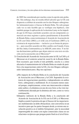 de 2005 fue considerada por muchos como la opción más proba-
ble. Sin embargo, hoy no resulta difícil advertir que la UE está
dispuesta a celebrar un acuerdo con los dos bloques subregiona-
les latinoamericanos si fracasa la Ronda Doha. No solo porque
cada vez es más factible que se verifique esta hipótesis, sino
también porque la aplicación de la doctrina Lamy no ha impedi-
do que la UE haya concluido acuerdos con un componente co-
mercial con otras regiones o países paralelamente al desarrollo
de Ronda Doha, como testimonian el Acuerdo de Asociación de
la UE con Chile (2002) y el AAE con el Cariforum (2007) y la
existencia de negociaciones —inclusive ya en forma de proyec-
to— para suscribir acuerdos de libre cambio con Canadá, Corea
del Sur, India, Centroamérica y la ASEAN, entre otros. Y no fal-
tan declaraciones políticas que dejan entrever esta tesis en rela-
ción con la asociación con el Mercosur.66
3) Conclusión del Acuerdo de Asociación entre la UE, la CAN y el
Mercosur en el contexto actual de stand-by de la Ronda Doha.
Este escenario, que resulta el más probable, suscita si y cómo
afectaría el mantenimiento de la Ronda Doha en estado de pará-
lisis a las negociaciones entre la UE y los tres bloques subregio-
nales latinoamericanos. Hay tres opciones:
a)No impacto de la Ronda Doha en la conclusión del Acuerdo
de Asociación con el Mercosur y la CAN. Supondría la exis-
tencia de negociaciones paralelas e independientes en ambos
foros, subregional y multilateral. Es el escenario menos natu-
ral porque, empíricamente, existe una interconexión evidente
entre ambos y la dinámica en uno de esos foros se ha visto ine-
vitablemente afectada por la dinámica del otro, como se verá a
continuación.
b)Impulso indirecto de la Ronda Doha a la conclusión del
Acuerdo de Asociación de la UE con la CAN y el Mercosur.
Implica asumir la premisa de que el fracaso de las negociacio-
nes multilaterales no debe obstaculizar, sino convertirse en un
incentivo para que las partes busquen desde ya mismo una re-
solución positiva en el ámbito birregional, ante la necesidad
improrrogable de contar con reglas comerciales claras en sus
relaciones recíprocas que pongan punto final en el nivel birre-
Comercio, inversiones y los otros pilares de las relaciones eurosuramericanas 333
 