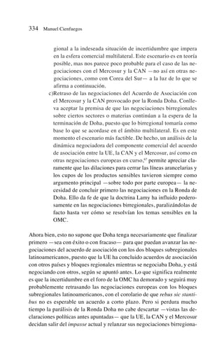 gional a la indeseada situación de incertidumbre que impera
en la esfera comercial multilateral. Este escenario es en teoría
posible, mas nos parece poco probable para el caso de las ne-
gociaciones con el Mercosur y la CAN —no así en otras ne-
gociaciones, como con Corea del Sur— a la luz de lo que se
afirma a continuación.
c)Retraso de las negociaciones del Acuerdo de Asociación con
el Mercosur y la CAN provocado por la Ronda Doha. Conlle-
va aceptar la premisa de que las negociaciones birregionales
sobre ciertos sectores o materias continúan a la espera de la
terminación de Doha, puesto que lo birregional tomaría como
base lo que se acordase en el ámbito multilateral. Es en este
momento el escenario más factible. De hecho, un análisis de la
dinámica negociadora del componente comercial del acuerdo
de asociación entre la UE, la CAN y el Mercosur, así como en
otras negociaciones europeas en curso,67
permite apreciar cla-
ramente que las dilaciones para cerrar las líneas arancelarias y
los cupos de los productos sensibles tuvieron siempre como
argumento principal —sobre todo por parte europea— la ne-
cesidad de concluir primero las negociaciones en la Ronda de
Doha. Ello da fe de que la doctrina Lamy ha influido podero-
samente en las negociaciones birregionales, paralizándolas de
facto hasta ver cómo se resolvían los temas sensibles en la
OMC.
Ahora bien, esto no supone que Doha tenga necesariamente que finalizar
primero —sea con éxito o con fracaso— para que puedan avanzar las ne-
gociaciones del acuerdo de asociación con los dos bloques subregionales
latinoamericanos, puesto que la UE ha concluido acuerdos de asociación
con otros países y bloques regionales mientras se negociaba Doha, y está
negociando con otros, según se apuntó antes. Lo que significa realmente
es que la incertidumbre en el foro de la OMC ha demorado y seguirá muy
probablemente retrasando las negociaciones europeas con los bloques
subregionales latinoamericanos, con el corolario de que rebus sic stanti-
bus no es esperable un acuerdo a corto plazo. Pero si perdura mucho
tiempo la parálisis de la Ronda Doha no cabe descartar —vistas las de-
claraciones políticas antes apuntadas— que la UE, la CAN y el Mercosur
decidan salir del impasse actual y relanzar sus negociaciones birregiona-
334 Manuel Cienfuegos
 