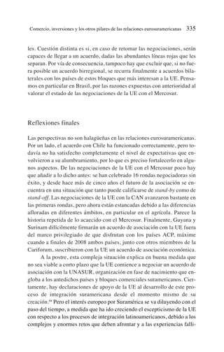 les. Cuestión distinta es si, en caso de retomar las negociaciones, serán
capaces de llegar a un acuerdo, dadas las abundantes líneas rojas que les
separan. Por vía de consecuencia, tampoco hay que excluir que, si no fue-
ra posible un acuerdo birregional, se recurra finalmente a acuerdos bila-
terales con los países de estos bloques que más interesan a la UE. Pensa-
mos en particular en Brasil, por las razones expuestas con anterioridad al
valorar el estado de las negociaciones de la UE con el Mercosur.
Reflexiones finales
Las perspectivas no son halagüeñas en las relaciones eurosuramericanas.
Por un lado, el acuerdo con Chile ha funcionado correctamente, pero to-
davía no ha satisfecho completamente el nivel de expectativas que en-
volvieron a su alumbramiento, por lo que es preciso fortalecerlo en algu-
nos aspectos. De las negociaciones de la UE con el Mercosur poco hay
que añadir a lo dicho antes: se han celebrado 16 rondas negociadoras sin
éxito, y desde hace más de cinco años el futuro de la asociación se en-
cuentra en una situación que tanto puede calificarse de stand-by como de
stand-off. Las negociaciones de la UE con la CAN avanzaron bastante en
las primeras rondas, pero ahora están estancadas debido a las diferencias
afloradas en diferentes ámbitos, en particular en el agrícola. Parece la
historia repetida de lo acaecido con el Mercosur. Finalmente, Guyana y
Surinam difícilmente firmarán un acuerdo de asociación con la UE fuera
del marco privilegiado de que disfrutan con los países ACP, máxime
cuando a finales de 2008 ambos países, junto con otros miembros de la
Cariforum, suscribieron con la UE un acuerdo de asociación económica.
A la postre, esta compleja situación explica en buena medida que
no sea viable a corto plazo que la UE comience a negociar un acuerdo de
asociación con la UNASUR, organización en fase de nacimiento que en-
globa a los antedichos países y bloques comerciales suramericanos. Cier-
tamente, hay declaraciones de apoyo de la UE al desarrollo de este pro-
ceso de integración suramericana desde el momento mismo de su
creación.68
Pero el interés europeo por Suramérica se va diluyendo con el
paso del tiempo, a medida que ha ido creciendo el escepticismo de la UE
con respecto a los procesos de integración latinoamericanos, debido a los
complejos y enormes retos que deben afrontar y a las experiencias falli-
Comercio, inversiones y los otros pilares de las relaciones eurosuramericanas 335
 