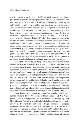 das del pasado, y paralelamente la UE va focalizando su atención en
prioridades originadas en el propio espacio europeo (la adhesión de nue-
vos estados a la UE y la profundización de la integración tras el fracaso
del Tratado por el que se establece una Constitución para Europa de
2004), o en las relaciones con otros países y regiones del mundo que,
para Europa, pueden resultar tan o más interesantes económicamente que
Suramérica, e inclusive de mayor relevancia desde el punto de vista po-
lítico y de la seguridad, como es el caso de China, India, Suráfrica, Rusia
y los países del Cáucaso (Peña, 2007). Por descontado, en este enfria-
miento del interés europeo por la región latinoamericana han influido
también otros factores, como los enfrentamientos entre la UE y determi-
nados países suramericanos en foros y negociaciones multilaterales,
como la OMC y la V Cumbre birregional entre la UE y ALC y, de modo
indirecto, el decaimiento del interés estadounidense por ALC.69
La con-
junción de estos y otros factores hacen que en estos momentos la UE
haya adoptado una actitud de prudente espera, por así decir, hasta verifi-
car si se avanza hacia la construcción de un espacio suramericano.
Este estudio no constituye el lugar apropiado para analizar si es via-
ble la consolidación de la UNASUR. Con todo, nos parece factible llevar
a cabo esta tarea siempre y cuando exista tiempo, paciencia, recursos y,
sobre todo, la confianza recíproca y la voluntad política colectiva necesa-
ria para canalizar el proceso de complementariedad económica, así como
que se utilicen métodos de trabajo adecuados a la realidad actual para op-
timizar los esfuerzos, de tal suerte que paulatinamente se vayan generan-
do las imprescindibles solidaridades de hecho entre los países que permi-
tirán avanzar conjuntamente hacia la integración de Suramérica, a modo
y semejanza de lo que ocurrió en Europa en la década de1950. Solo con
una visión estratégica a largo plazo como la pergeñada podrá materiali-
zarse en los hechos la empresa común algún día (Cienfuegos, 2009).70
Naturalmente, si la integración suramericana acaba cuajando, será
mucho más sencillo el estrechamiento de relaciones con la UE. Y esta
puede favorecer aquel proceso, en la medida en que prosiga —y redo-
ble— el apoyo financiero y político brindado hasta ahora y, sobre todo,
cambie efectivamente la orientación de las prioridades de la coopera-
ción para el desarrollo. Un buen paso en esta dirección lo constituye la
revisada estrategia de la UE en relación con ALC, en la medida en que
la Comisión Europea se ha fijado como desafíos temáticos de la asocia-
ción estratégica la cohesión social, la integración regional, el fomento
336 Manuel Cienfuegos
 